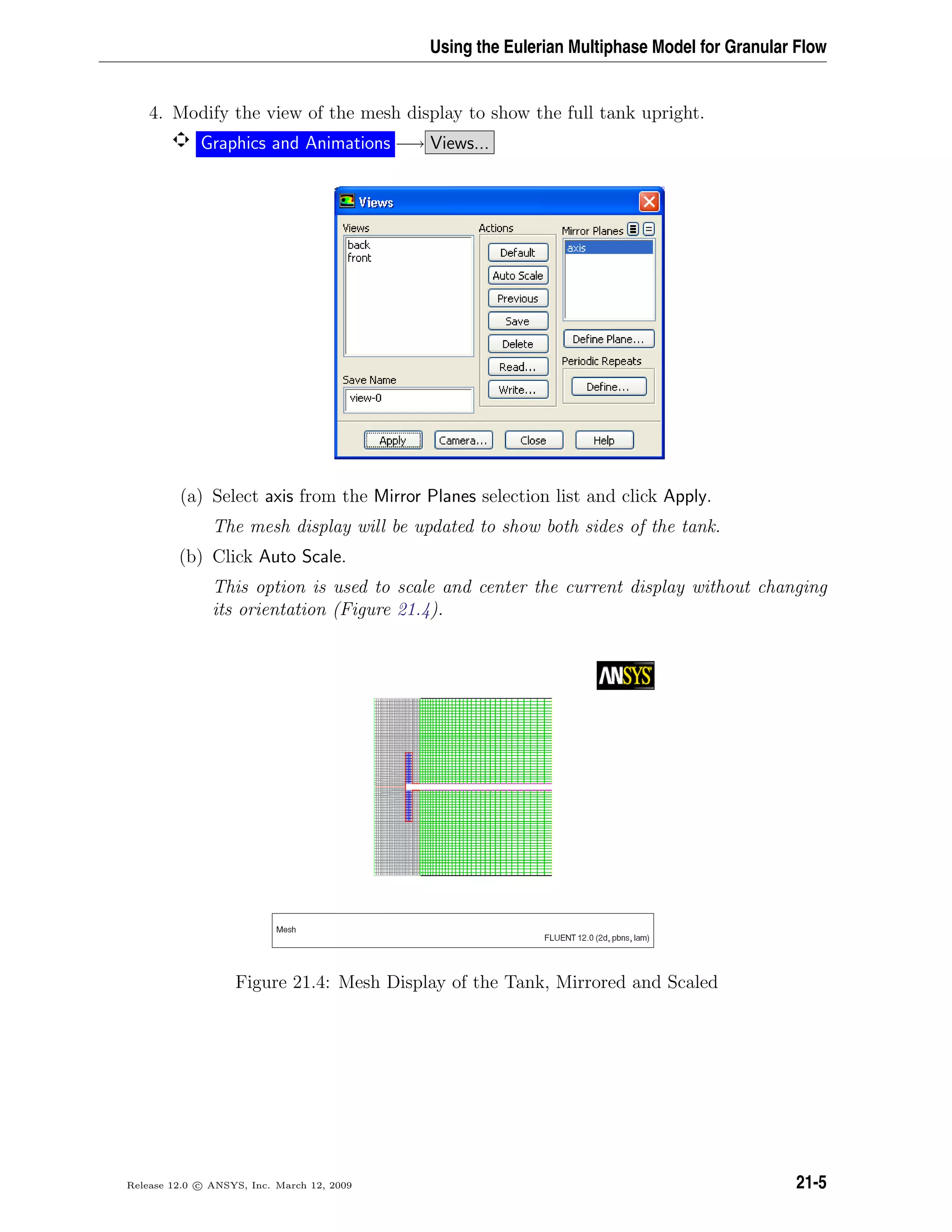 Using the Eulerian Multiphase Model for Granular Flow
4. Modify the view of the mesh display to show the full tank upright.
Graphics and Animations −→ Views...
(a) Select axis from the Mirror Planes selection list and click Apply.
The mesh display will be updated to show both sides of the tank.
(b) Click Auto Scale.
This option is used to scale and center the current display without changing
its orientation (Figure 21.4).
Figure 21.4: Mesh Display of the Tank, Mirrored and Scaled
Release 12.0 c ANSYS, Inc. March 12, 2009 21-5
 