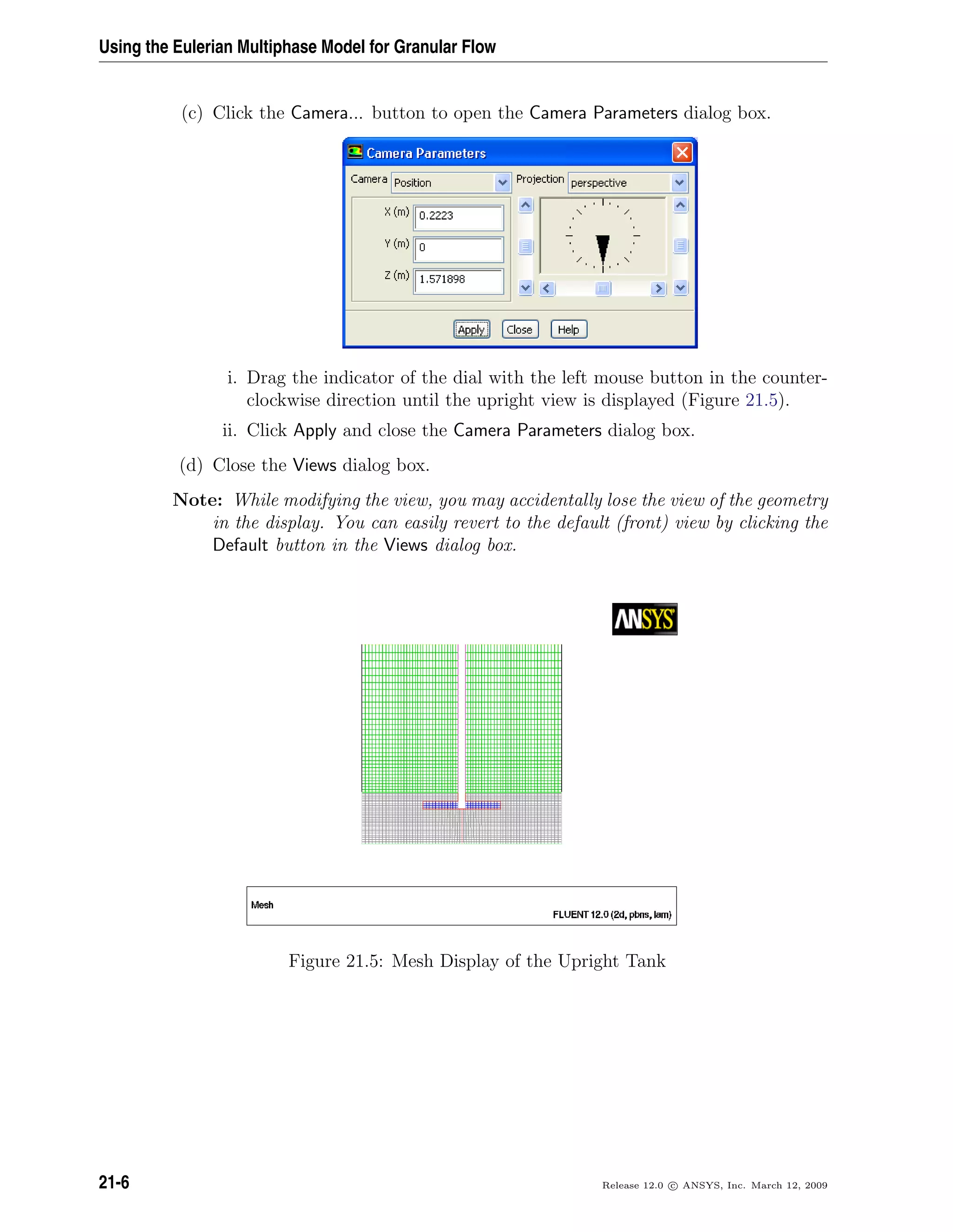 Using the Eulerian Multiphase Model for Granular Flow
(c) Click the Camera... button to open the Camera Parameters dialog box.
i. Drag the indicator of the dial with the left mouse button in the counter-
clockwise direction until the upright view is displayed (Figure 21.5).
ii. Click Apply and close the Camera Parameters dialog box.
(d) Close the Views dialog box.
Note: While modifying the view, you may accidentally lose the view of the geometry
in the display. You can easily revert to the default (front) view by clicking the
Default button in the Views dialog box.
Figure 21.5: Mesh Display of the Upright Tank
21-6 Release 12.0 c ANSYS, Inc. March 12, 2009
 