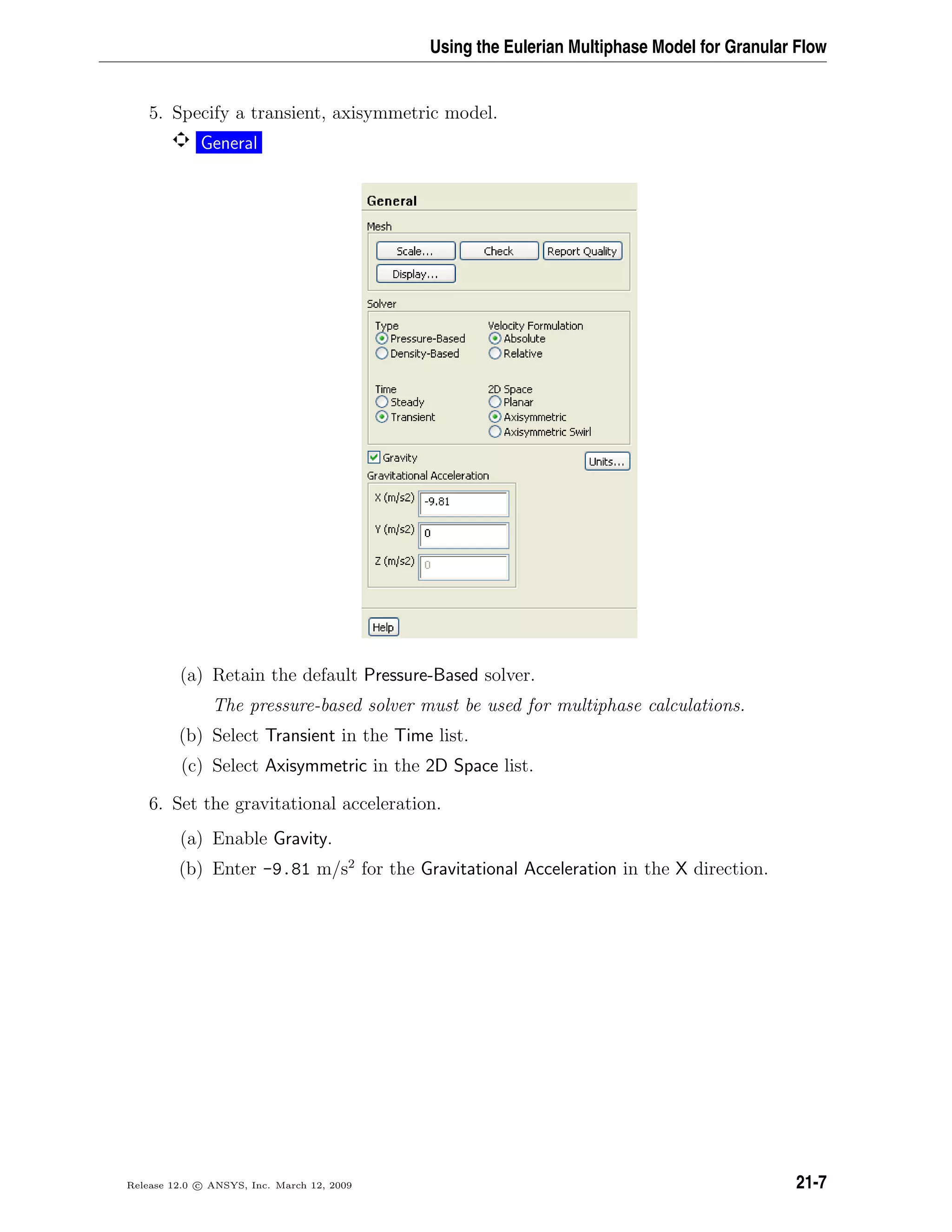 Using the Eulerian Multiphase Model for Granular Flow
5. Specify a transient, axisymmetric model.
General
(a) Retain the default Pressure-Based solver.
The pressure-based solver must be used for multiphase calculations.
(b) Select Transient in the Time list.
(c) Select Axisymmetric in the 2D Space list.
6. Set the gravitational acceleration.
(a) Enable Gravity.
(b) Enter -9.81 m/s2
for the Gravitational Acceleration in the X direction.
Release 12.0 c ANSYS, Inc. March 12, 2009 21-7
 