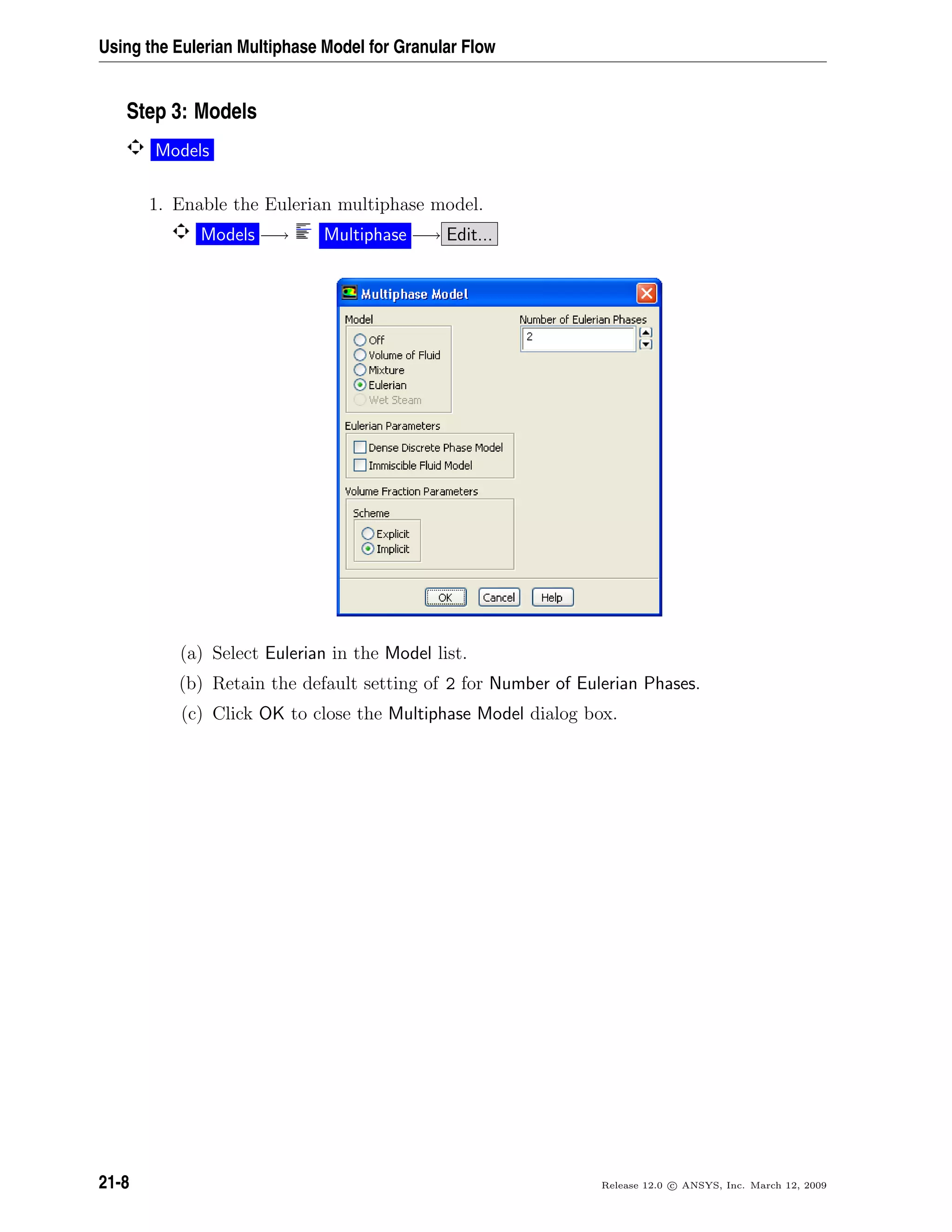 Using the Eulerian Multiphase Model for Granular Flow
Step 3: Models
Models
1. Enable the Eulerian multiphase model.
Models −→ Multiphase −→ Edit...
(a) Select Eulerian in the Model list.
(b) Retain the default setting of 2 for Number of Eulerian Phases.
(c) Click OK to close the Multiphase Model dialog box.
21-8 Release 12.0 c ANSYS, Inc. March 12, 2009
 
