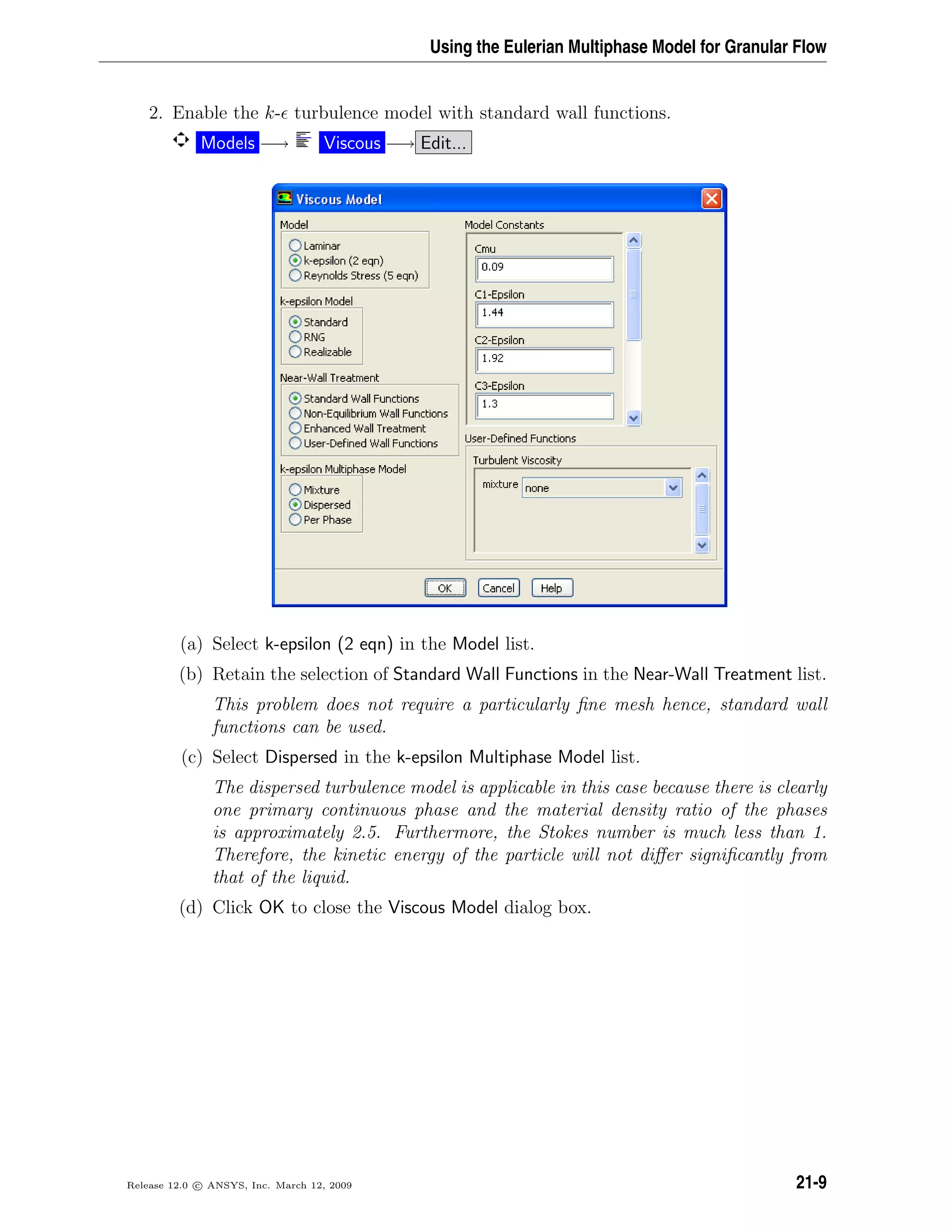 Using the Eulerian Multiphase Model for Granular Flow
2. Enable the k- turbulence model with standard wall functions.
Models −→ Viscous −→ Edit...
(a) Select k-epsilon (2 eqn) in the Model list.
(b) Retain the selection of Standard Wall Functions in the Near-Wall Treatment list.
This problem does not require a particularly ﬁne mesh hence, standard wall
functions can be used.
(c) Select Dispersed in the k-epsilon Multiphase Model list.
The dispersed turbulence model is applicable in this case because there is clearly
one primary continuous phase and the material density ratio of the phases
is approximately 2.5. Furthermore, the Stokes number is much less than 1.
Therefore, the kinetic energy of the particle will not diﬀer signiﬁcantly from
that of the liquid.
(d) Click OK to close the Viscous Model dialog box.
Release 12.0 c ANSYS, Inc. March 12, 2009 21-9
 