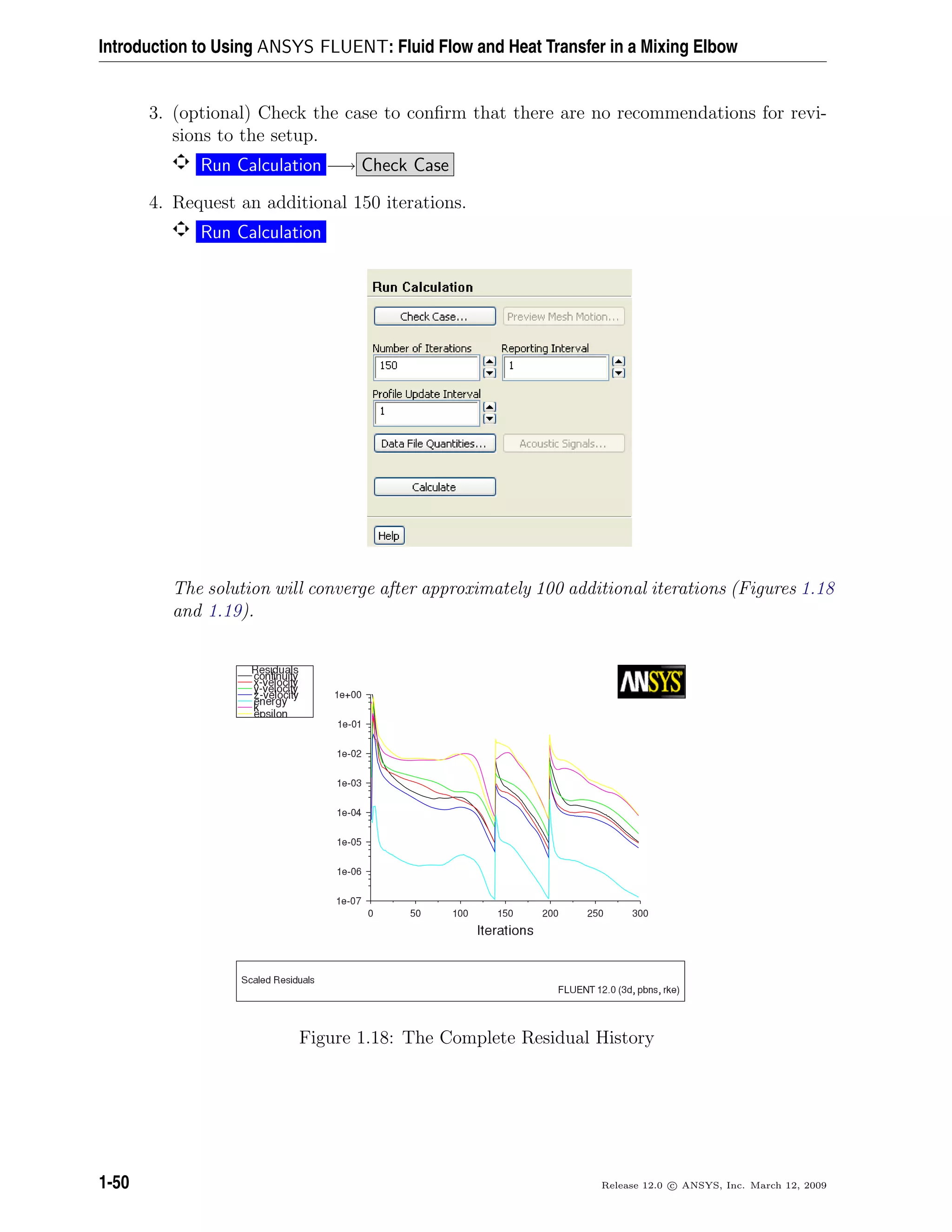 Introduction to Using ANSYS FLUENT: Fluid Flow and Heat Transfer in a Mixing Elbow
3. (optional) Check the case to conﬁrm that there are no recommendations for revi-
sions to the setup.
Run Calculation −→ Check Case
4. Request an additional 150 iterations.
Run Calculation
The solution will converge after approximately 100 additional iterations (Figures 1.18
and 1.19).
Figure 1.18: The Complete Residual History
1-50 Release 12.0 c ANSYS, Inc. March 12, 2009
 