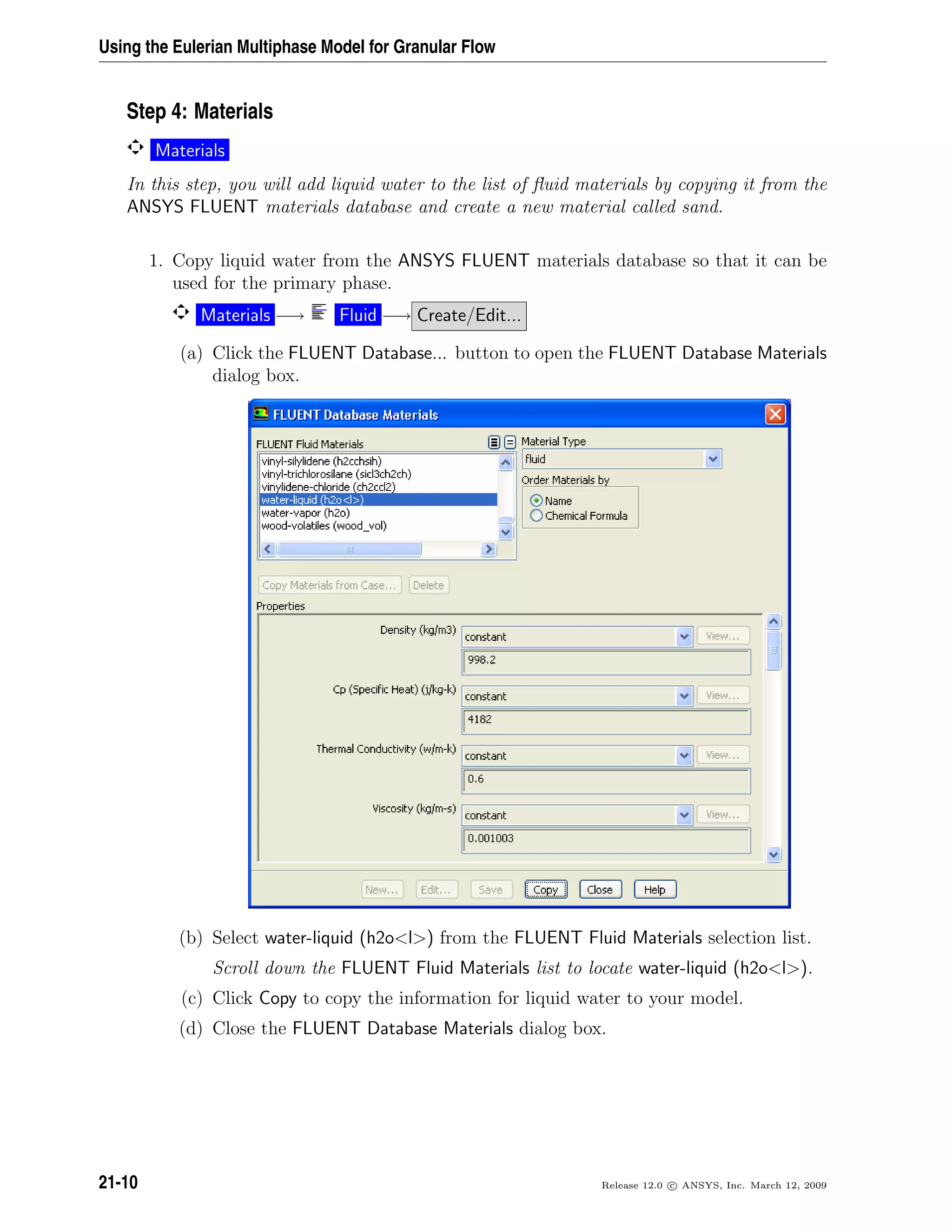 Using the Eulerian Multiphase Model for Granular Flow
Step 4: Materials
Materials
In this step, you will add liquid water to the list of ﬂuid materials by copying it from the
ANSYS FLUENT materials database and create a new material called sand.
1. Copy liquid water from the ANSYS FLUENT materials database so that it can be
used for the primary phase.
Materials −→ Fluid −→ Create/Edit...
(a) Click the FLUENT Database... button to open the FLUENT Database Materials
dialog box.
(b) Select water-liquid (h2ol) from the FLUENT Fluid Materials selection list.
Scroll down the FLUENT Fluid Materials list to locate water-liquid (h2ol).
(c) Click Copy to copy the information for liquid water to your model.
(d) Close the FLUENT Database Materials dialog box.
21-10 Release 12.0 c ANSYS, Inc. March 12, 2009
 