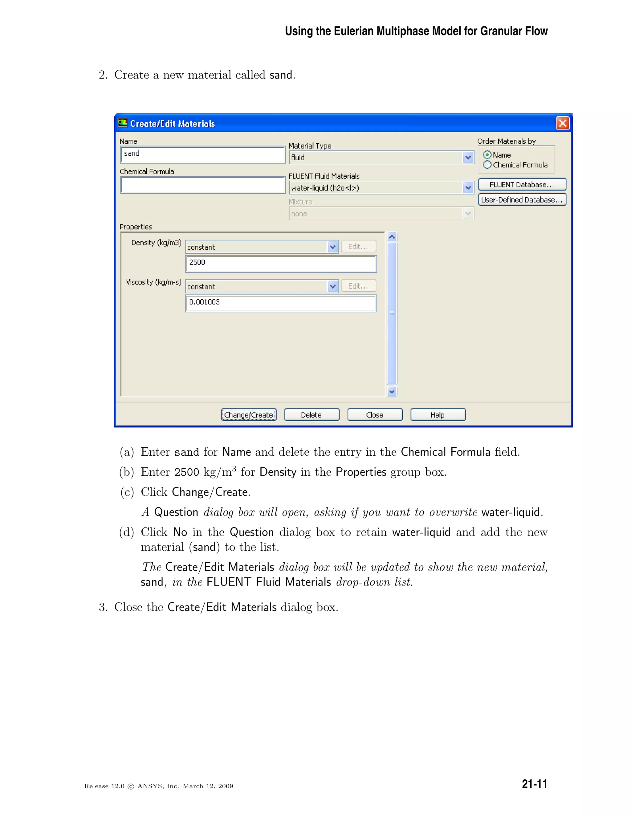 Using the Eulerian Multiphase Model for Granular Flow
2. Create a new material called sand.
(a) Enter sand for Name and delete the entry in the Chemical Formula ﬁeld.
(b) Enter 2500 kg/m3
for Density in the Properties group box.
(c) Click Change/Create.
A Question dialog box will open, asking if you want to overwrite water-liquid.
(d) Click No in the Question dialog box to retain water-liquid and add the new
material (sand) to the list.
The Create/Edit Materials dialog box will be updated to show the new material,
sand, in the FLUENT Fluid Materials drop-down list.
3. Close the Create/Edit Materials dialog box.
Release 12.0 c ANSYS, Inc. March 12, 2009 21-11
 