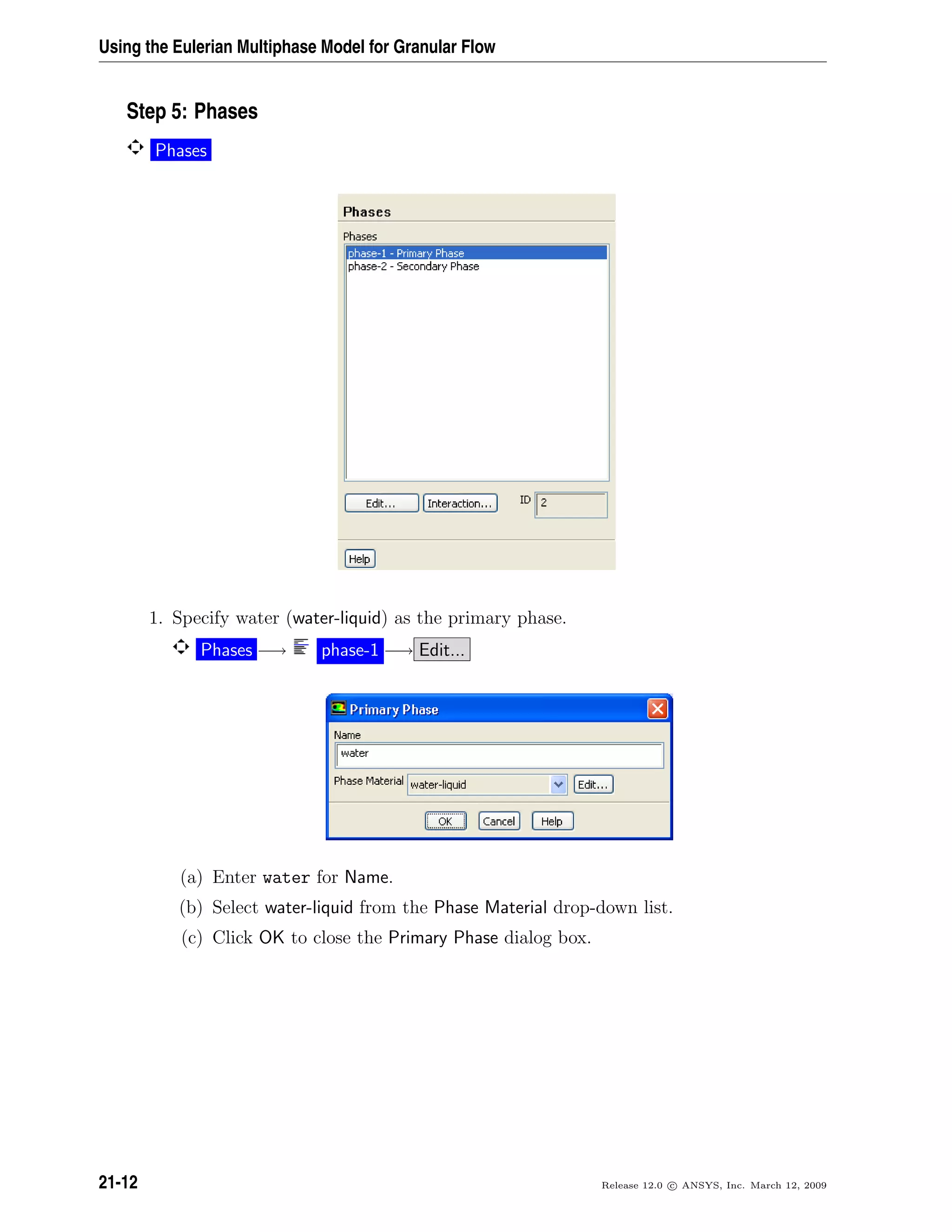 Using the Eulerian Multiphase Model for Granular Flow
Step 5: Phases
Phases
1. Specify water (water-liquid) as the primary phase.
Phases −→ phase-1 −→ Edit...
(a) Enter water for Name.
(b) Select water-liquid from the Phase Material drop-down list.
(c) Click OK to close the Primary Phase dialog box.
21-12 Release 12.0 c ANSYS, Inc. March 12, 2009
 
