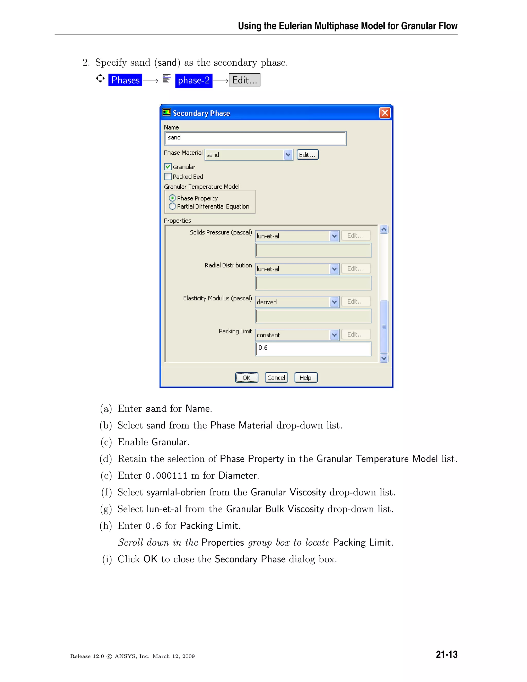 Using the Eulerian Multiphase Model for Granular Flow
2. Specify sand (sand) as the secondary phase.
Phases −→ phase-2 −→ Edit...
(a) Enter sand for Name.
(b) Select sand from the Phase Material drop-down list.
(c) Enable Granular.
(d) Retain the selection of Phase Property in the Granular Temperature Model list.
(e) Enter 0.000111 m for Diameter.
(f) Select syamlal-obrien from the Granular Viscosity drop-down list.
(g) Select lun-et-al from the Granular Bulk Viscosity drop-down list.
(h) Enter 0.6 for Packing Limit.
Scroll down in the Properties group box to locate Packing Limit.
(i) Click OK to close the Secondary Phase dialog box.
Release 12.0 c ANSYS, Inc. March 12, 2009 21-13
 