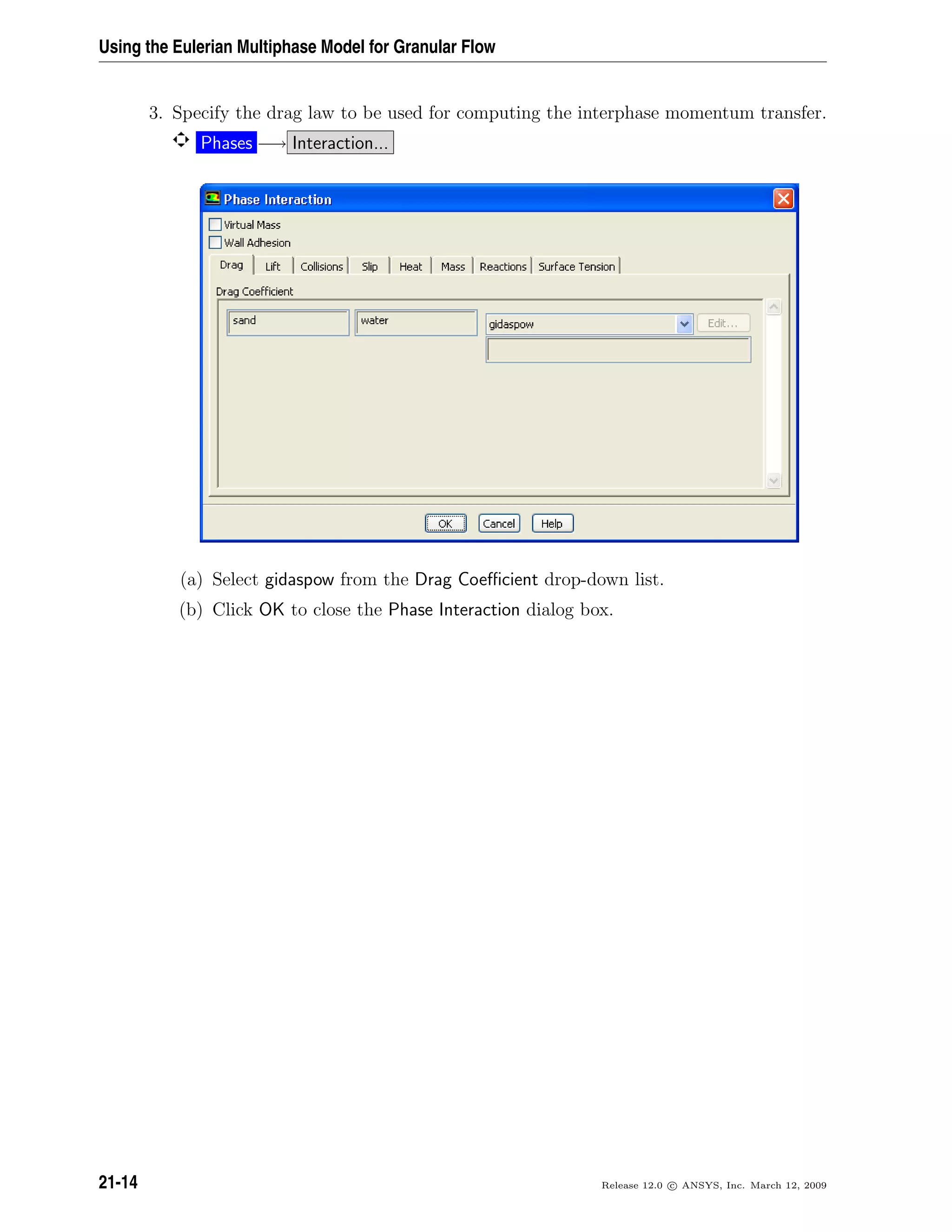 Using the Eulerian Multiphase Model for Granular Flow
3. Specify the drag law to be used for computing the interphase momentum transfer.
Phases −→ Interaction...
(a) Select gidaspow from the Drag Coeﬃcient drop-down list.
(b) Click OK to close the Phase Interaction dialog box.
21-14 Release 12.0 c ANSYS, Inc. March 12, 2009
 