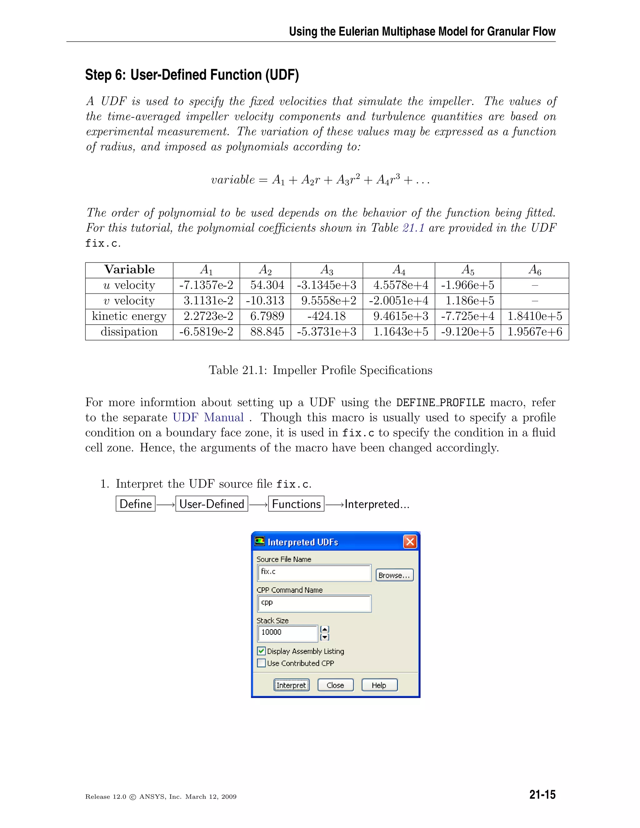 Using the Eulerian Multiphase Model for Granular Flow
Step 6: User-Deﬁned Function (UDF)
A UDF is used to specify the ﬁxed velocities that simulate the impeller. The values of
the time-averaged impeller velocity components and turbulence quantities are based on
experimental measurement. The variation of these values may be expressed as a function
of radius, and imposed as polynomials according to:
variable = A1 + A2r + A3r2
+ A4r3
+ . . .
The order of polynomial to be used depends on the behavior of the function being ﬁtted.
For this tutorial, the polynomial coeﬃcients shown in Table 21.1 are provided in the UDF
fix.c.
Variable A1 A2 A3 A4 A5 A6
u velocity -7.1357e-2 54.304 -3.1345e+3 4.5578e+4 -1.966e+5 –
v velocity 3.1131e-2 -10.313 9.5558e+2 -2.0051e+4 1.186e+5 –
kinetic energy 2.2723e-2 6.7989 -424.18 9.4615e+3 -7.725e+4 1.8410e+5
dissipation -6.5819e-2 88.845 -5.3731e+3 1.1643e+5 -9.120e+5 1.9567e+6
Table 21.1: Impeller Proﬁle Speciﬁcations
For more informtion about setting up a UDF using the DEFINE PROFILE macro, refer
to the separate UDF Manual . Though this macro is usually used to specify a proﬁle
condition on a boundary face zone, it is used in fix.c to specify the condition in a ﬂuid
cell zone. Hence, the arguments of the macro have been changed accordingly.
1. Interpret the UDF source ﬁle fix.c.
Deﬁne −→ User-Deﬁned −→ Functions −→Interpreted...
Release 12.0 c ANSYS, Inc. March 12, 2009 21-15
 