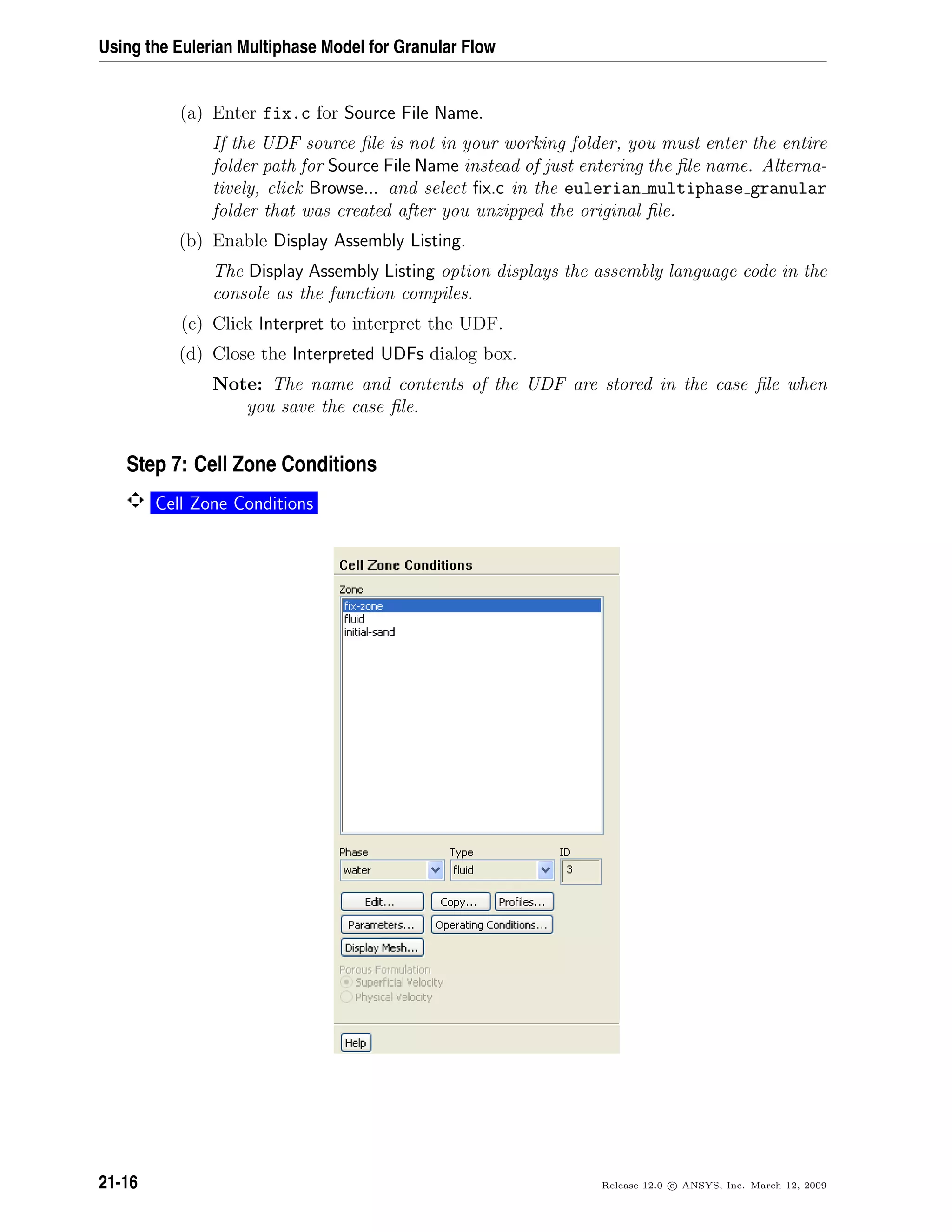 Using the Eulerian Multiphase Model for Granular Flow
(a) Enter fix.c for Source File Name.
If the UDF source ﬁle is not in your working folder, you must enter the entire
folder path for Source File Name instead of just entering the ﬁle name. Alterna-
tively, click Browse... and select ﬁx.c in the eulerian multiphase granular
folder that was created after you unzipped the original ﬁle.
(b) Enable Display Assembly Listing.
The Display Assembly Listing option displays the assembly language code in the
console as the function compiles.
(c) Click Interpret to interpret the UDF.
(d) Close the Interpreted UDFs dialog box.
Note: The name and contents of the UDF are stored in the case ﬁle when
you save the case ﬁle.
Step 7: Cell Zone Conditions
Cell Zone Conditions
21-16 Release 12.0 c ANSYS, Inc. March 12, 2009
 