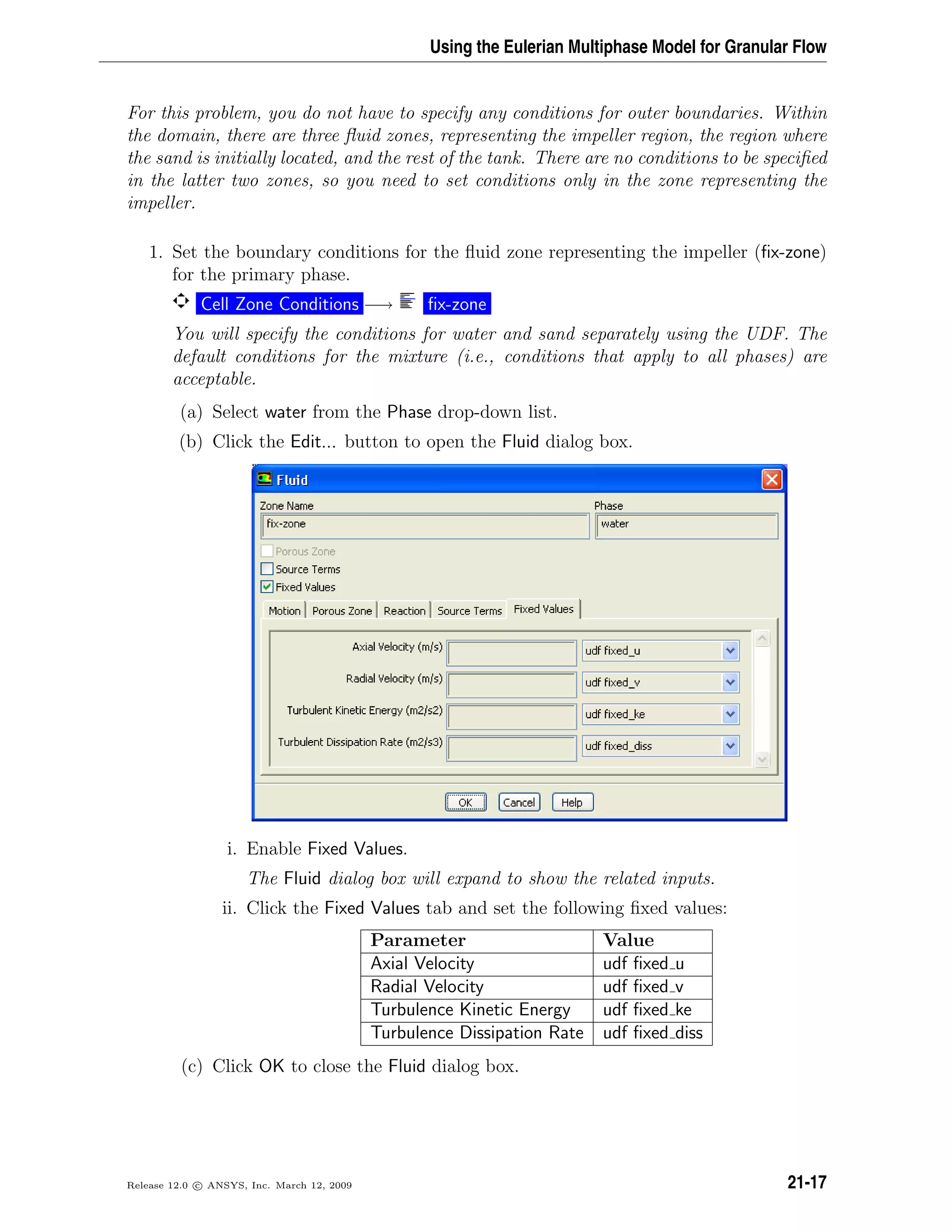 Using the Eulerian Multiphase Model for Granular Flow
For this problem, you do not have to specify any conditions for outer boundaries. Within
the domain, there are three ﬂuid zones, representing the impeller region, the region where
the sand is initially located, and the rest of the tank. There are no conditions to be speciﬁed
in the latter two zones, so you need to set conditions only in the zone representing the
impeller.
1. Set the boundary conditions for the ﬂuid zone representing the impeller (ﬁx-zone)
for the primary phase.
Cell Zone Conditions −→ ﬁx-zone
You will specify the conditions for water and sand separately using the UDF. The
default conditions for the mixture (i.e., conditions that apply to all phases) are
acceptable.
(a) Select water from the Phase drop-down list.
(b) Click the Edit... button to open the Fluid dialog box.
i. Enable Fixed Values.
The Fluid dialog box will expand to show the related inputs.
ii. Click the Fixed Values tab and set the following ﬁxed values:
Parameter Value
Axial Velocity udf ﬁxed u
Radial Velocity udf ﬁxed v
Turbulence Kinetic Energy udf ﬁxed ke
Turbulence Dissipation Rate udf ﬁxed diss
(c) Click OK to close the Fluid dialog box.
Release 12.0 c ANSYS, Inc. March 12, 2009 21-17
 