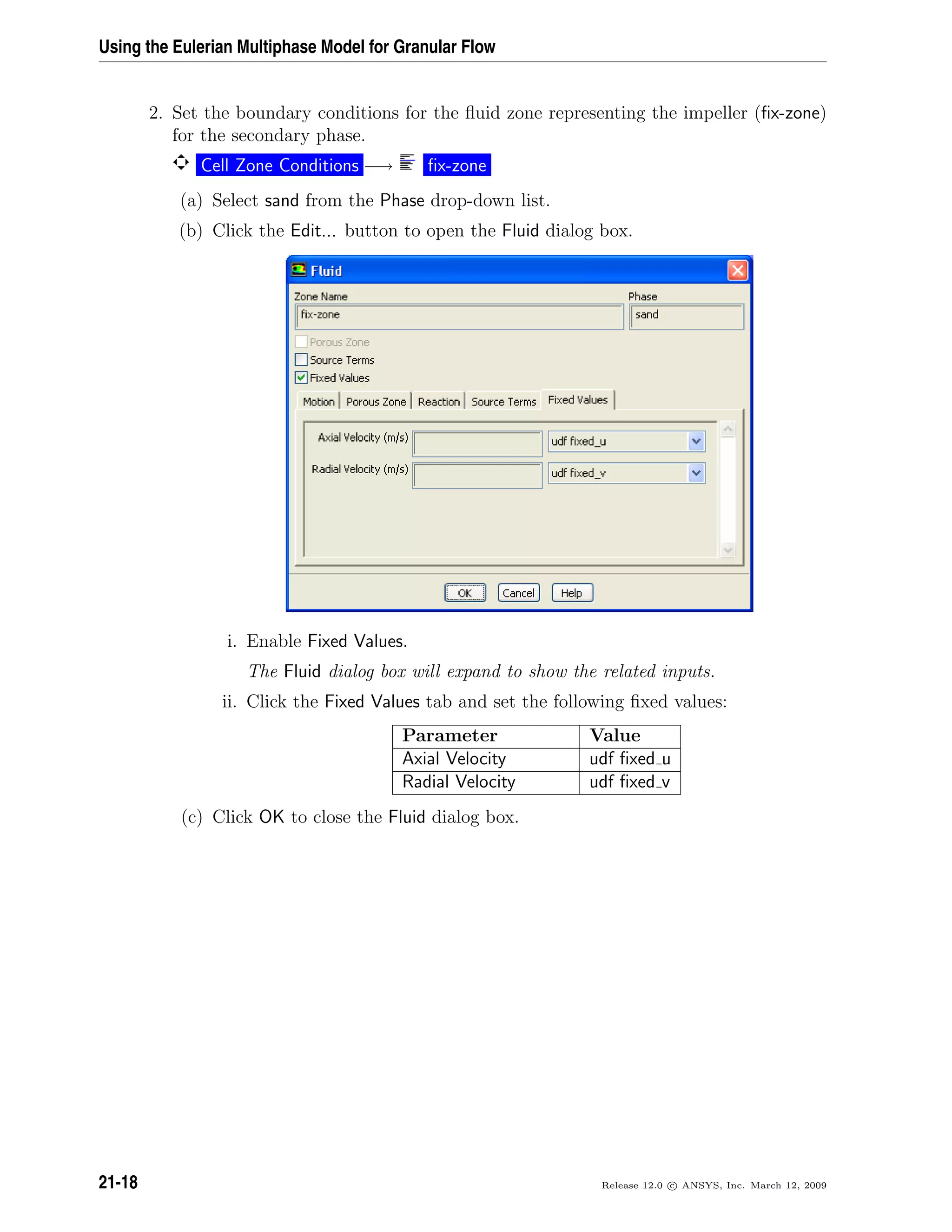 Using the Eulerian Multiphase Model for Granular Flow
2. Set the boundary conditions for the ﬂuid zone representing the impeller (ﬁx-zone)
for the secondary phase.
Cell Zone Conditions −→ ﬁx-zone
(a) Select sand from the Phase drop-down list.
(b) Click the Edit... button to open the Fluid dialog box.
i. Enable Fixed Values.
The Fluid dialog box will expand to show the related inputs.
ii. Click the Fixed Values tab and set the following ﬁxed values:
Parameter Value
Axial Velocity udf ﬁxed u
Radial Velocity udf ﬁxed v
(c) Click OK to close the Fluid dialog box.
21-18 Release 12.0 c ANSYS, Inc. March 12, 2009
 
