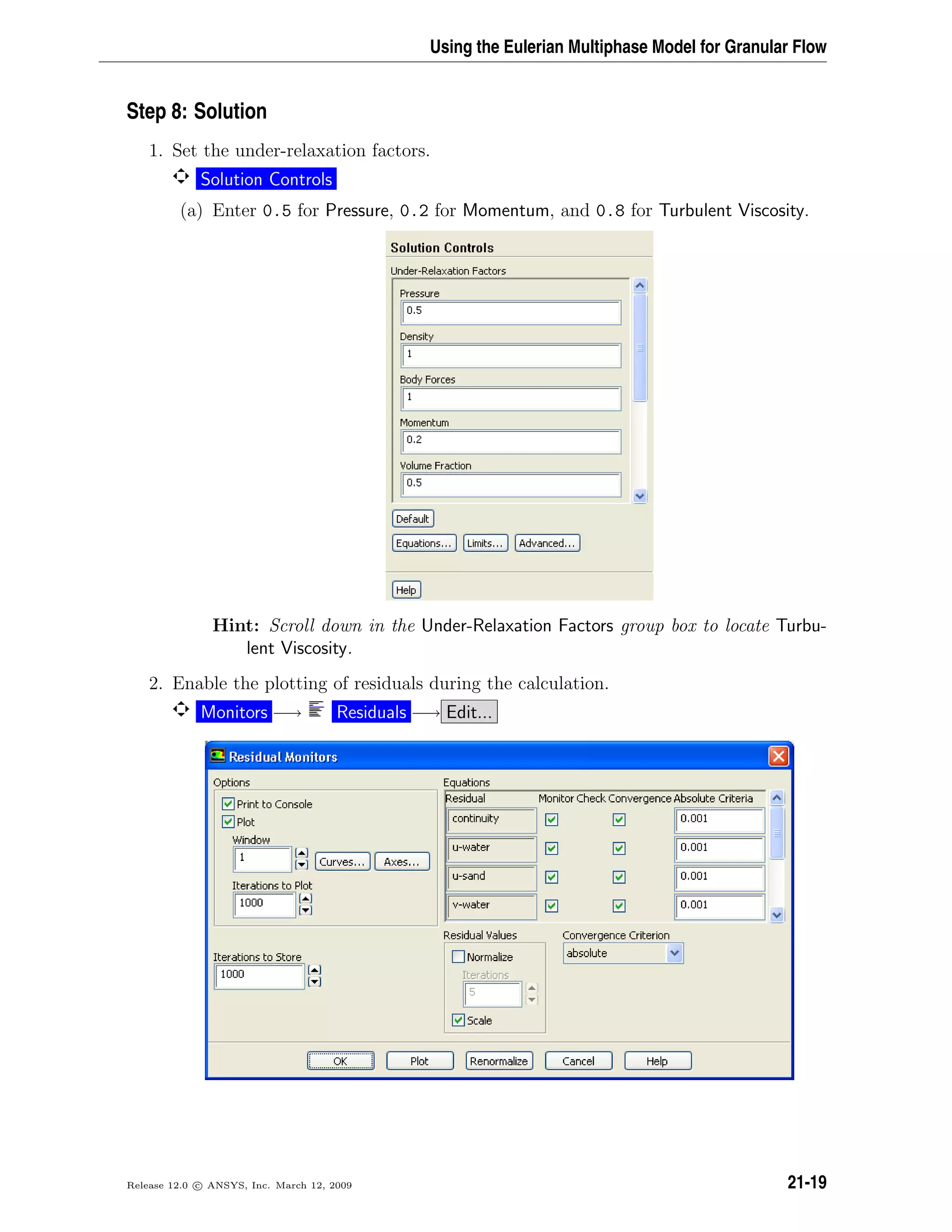 Using the Eulerian Multiphase Model for Granular Flow
Step 8: Solution
1. Set the under-relaxation factors.
Solution Controls
(a) Enter 0.5 for Pressure, 0.2 for Momentum, and 0.8 for Turbulent Viscosity.
Hint: Scroll down in the Under-Relaxation Factors group box to locate Turbu-
lent Viscosity.
2. Enable the plotting of residuals during the calculation.
Monitors −→ Residuals −→ Edit...
Release 12.0 c ANSYS, Inc. March 12, 2009 21-19
 