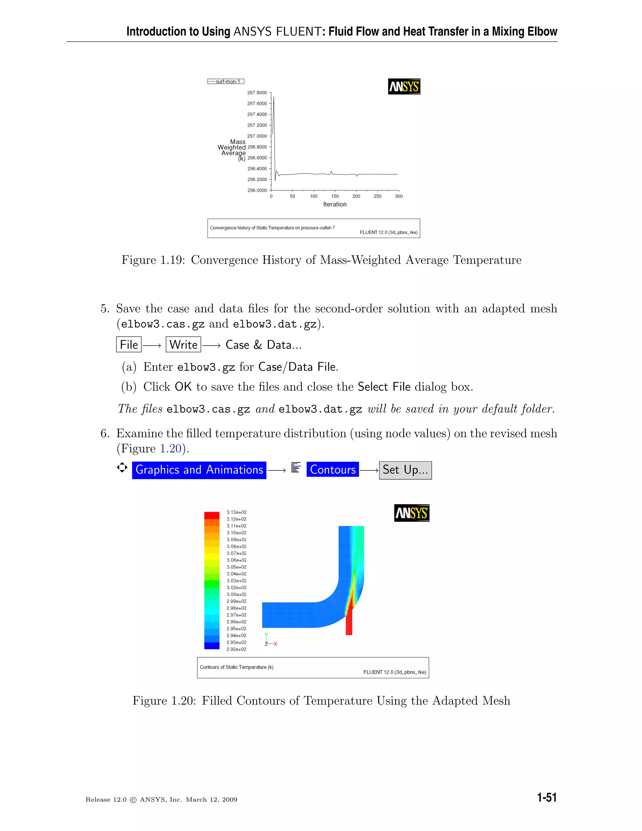 Introduction to Using ANSYS FLUENT: Fluid Flow and Heat Transfer in a Mixing Elbow
Figure 1.19: Convergence History of Mass-Weighted Average Temperature
5. Save the case and data ﬁles for the second-order solution with an adapted mesh
(elbow3.cas.gz and elbow3.dat.gz).
File −→ Write −→ Case & Data...
(a) Enter elbow3.gz for Case/Data File.
(b) Click OK to save the ﬁles and close the Select File dialog box.
The ﬁles elbow3.cas.gz and elbow3.dat.gz will be saved in your default folder.
6. Examine the ﬁlled temperature distribution (using node values) on the revised mesh
(Figure 1.20).
Graphics and Animations −→ Contours −→ Set Up...
Figure 1.20: Filled Contours of Temperature Using the Adapted Mesh
Release 12.0 c ANSYS, Inc. March 12, 2009 1-51
 