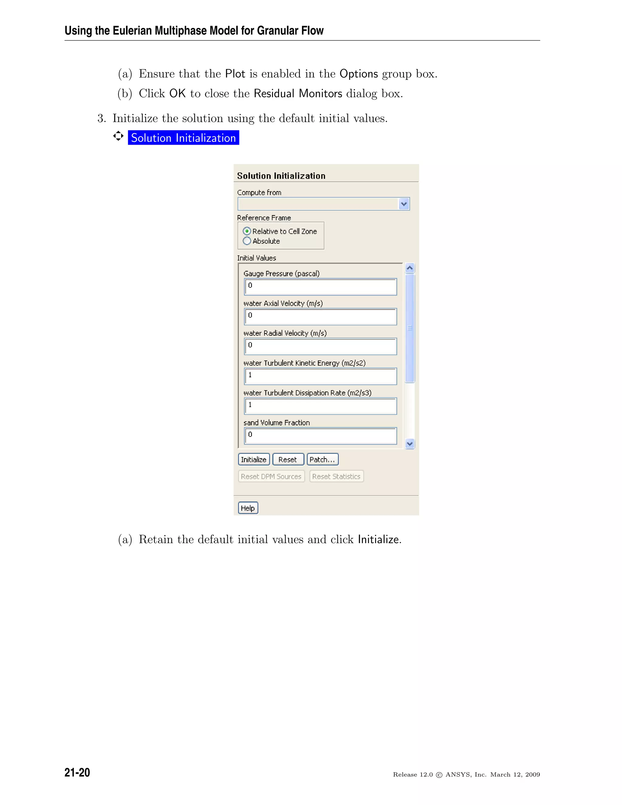 Using the Eulerian Multiphase Model for Granular Flow
(a) Ensure that the Plot is enabled in the Options group box.
(b) Click OK to close the Residual Monitors dialog box.
3. Initialize the solution using the default initial values.
Solution Initialization
(a) Retain the default initial values and click Initialize.
21-20 Release 12.0 c ANSYS, Inc. March 12, 2009
 