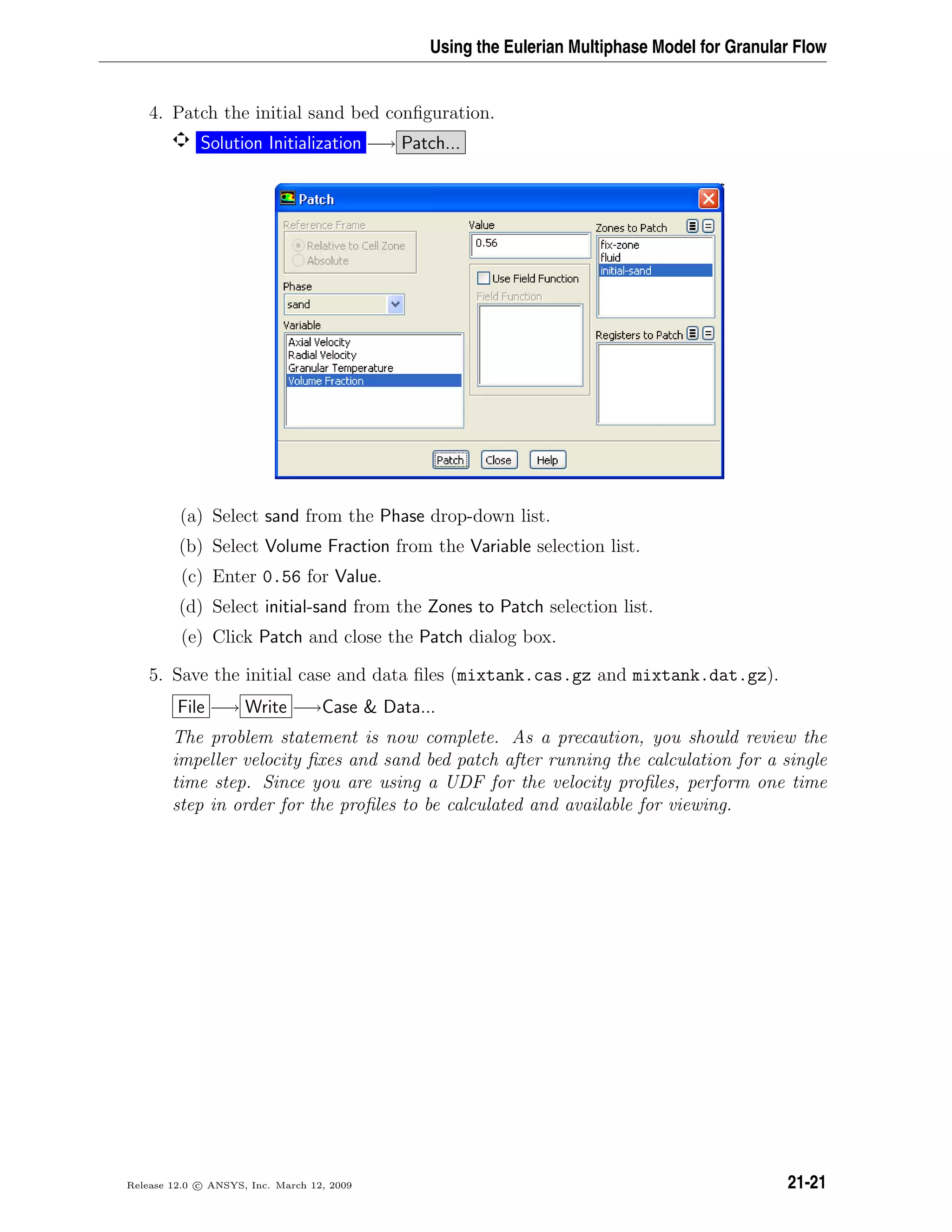 Using the Eulerian Multiphase Model for Granular Flow
4. Patch the initial sand bed conﬁguration.
Solution Initialization −→ Patch...
(a) Select sand from the Phase drop-down list.
(b) Select Volume Fraction from the Variable selection list.
(c) Enter 0.56 for Value.
(d) Select initial-sand from the Zones to Patch selection list.
(e) Click Patch and close the Patch dialog box.
5. Save the initial case and data ﬁles (mixtank.cas.gz and mixtank.dat.gz).
File −→ Write −→Case  Data...
The problem statement is now complete. As a precaution, you should review the
impeller velocity ﬁxes and sand bed patch after running the calculation for a single
time step. Since you are using a UDF for the velocity proﬁles, perform one time
step in order for the proﬁles to be calculated and available for viewing.
Release 12.0 c ANSYS, Inc. March 12, 2009 21-21
 