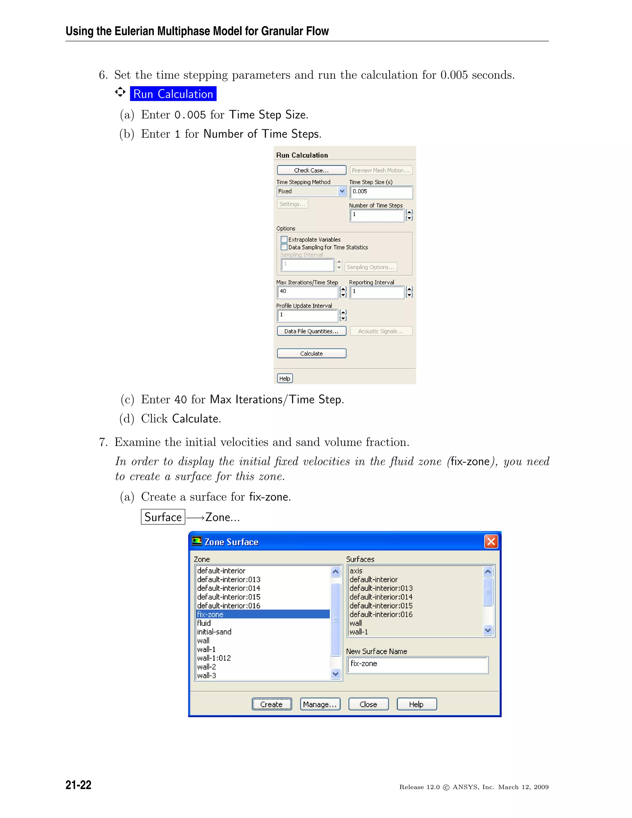 Using the Eulerian Multiphase Model for Granular Flow
6. Set the time stepping parameters and run the calculation for 0.005 seconds.
Run Calculation
(a) Enter 0.005 for Time Step Size.
(b) Enter 1 for Number of Time Steps.
(c) Enter 40 for Max Iterations/Time Step.
(d) Click Calculate.
7. Examine the initial velocities and sand volume fraction.
In order to display the initial ﬁxed velocities in the ﬂuid zone (ﬁx-zone), you need
to create a surface for this zone.
(a) Create a surface for ﬁx-zone.
Surface −→Zone...
21-22 Release 12.0 c ANSYS, Inc. March 12, 2009
 
