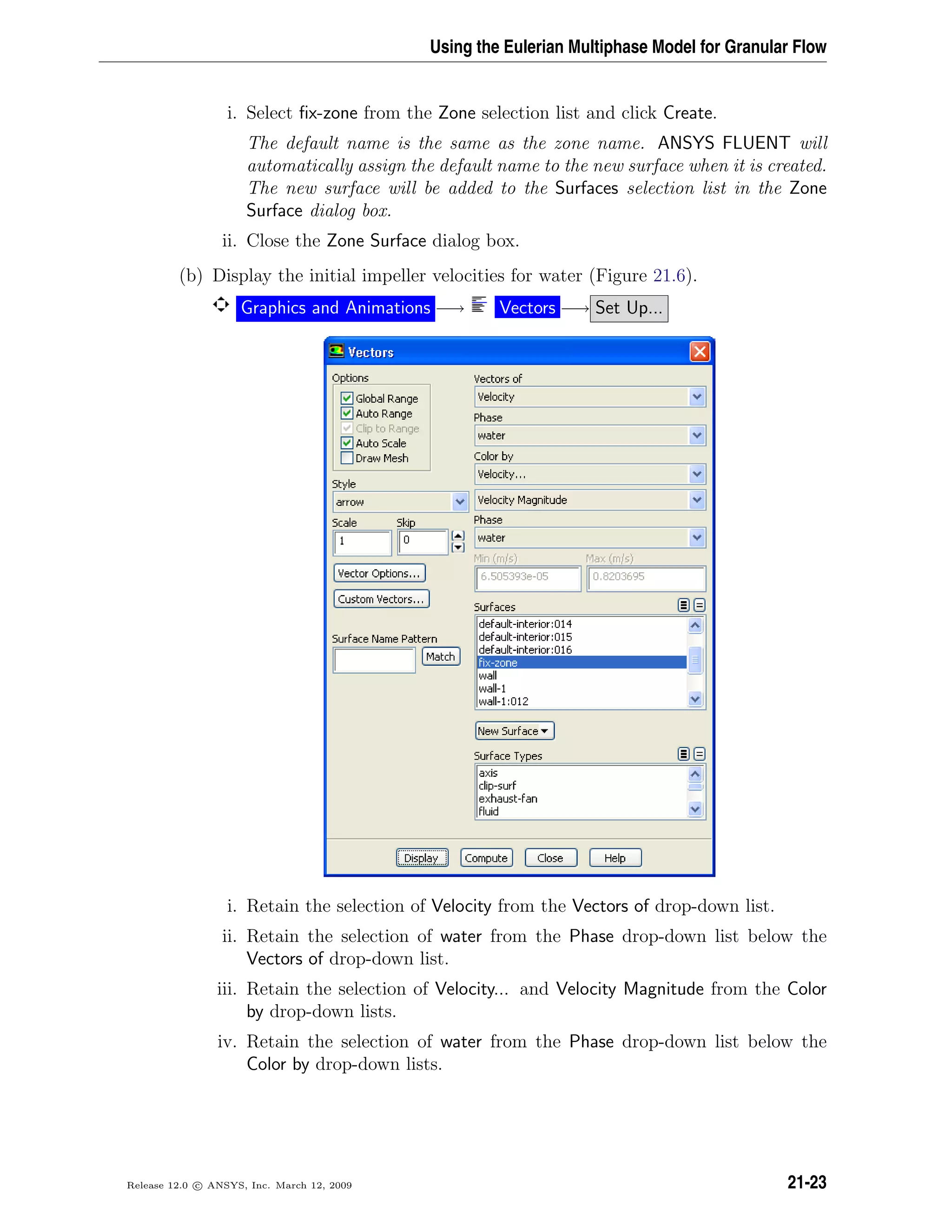Using the Eulerian Multiphase Model for Granular Flow
i. Select ﬁx-zone from the Zone selection list and click Create.
The default name is the same as the zone name. ANSYS FLUENT will
automatically assign the default name to the new surface when it is created.
The new surface will be added to the Surfaces selection list in the Zone
Surface dialog box.
ii. Close the Zone Surface dialog box.
(b) Display the initial impeller velocities for water (Figure 21.6).
Graphics and Animations −→ Vectors −→ Set Up...
i. Retain the selection of Velocity from the Vectors of drop-down list.
ii. Retain the selection of water from the Phase drop-down list below the
Vectors of drop-down list.
iii. Retain the selection of Velocity... and Velocity Magnitude from the Color
by drop-down lists.
iv. Retain the selection of water from the Phase drop-down list below the
Color by drop-down lists.
Release 12.0 c ANSYS, Inc. March 12, 2009 21-23
 