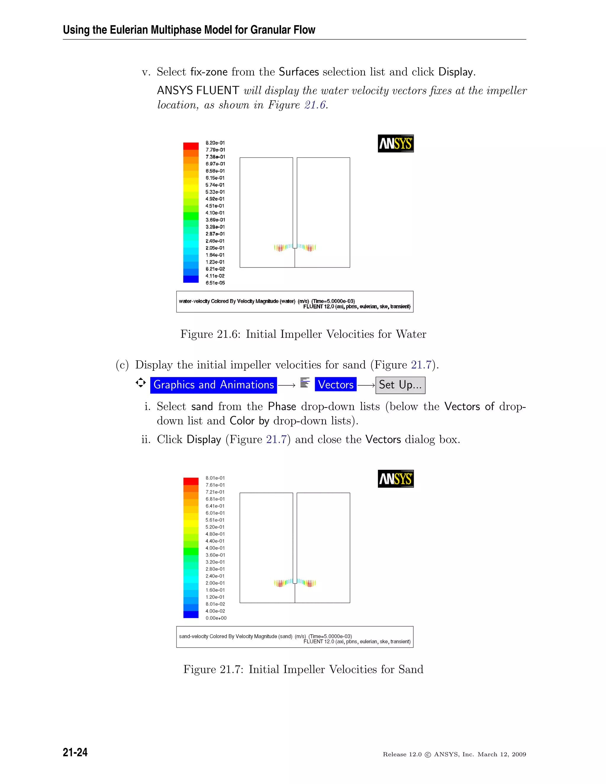 Using the Eulerian Multiphase Model for Granular Flow
v. Select ﬁx-zone from the Surfaces selection list and click Display.
ANSYS FLUENT will display the water velocity vectors ﬁxes at the impeller
location, as shown in Figure 21.6.
Figure 21.6: Initial Impeller Velocities for Water
(c) Display the initial impeller velocities for sand (Figure 21.7).
Graphics and Animations −→ Vectors −→ Set Up...
i. Select sand from the Phase drop-down lists (below the Vectors of drop-
down list and Color by drop-down lists).
ii. Click Display (Figure 21.7) and close the Vectors dialog box.
Figure 21.7: Initial Impeller Velocities for Sand
21-24 Release 12.0 c ANSYS, Inc. March 12, 2009
 