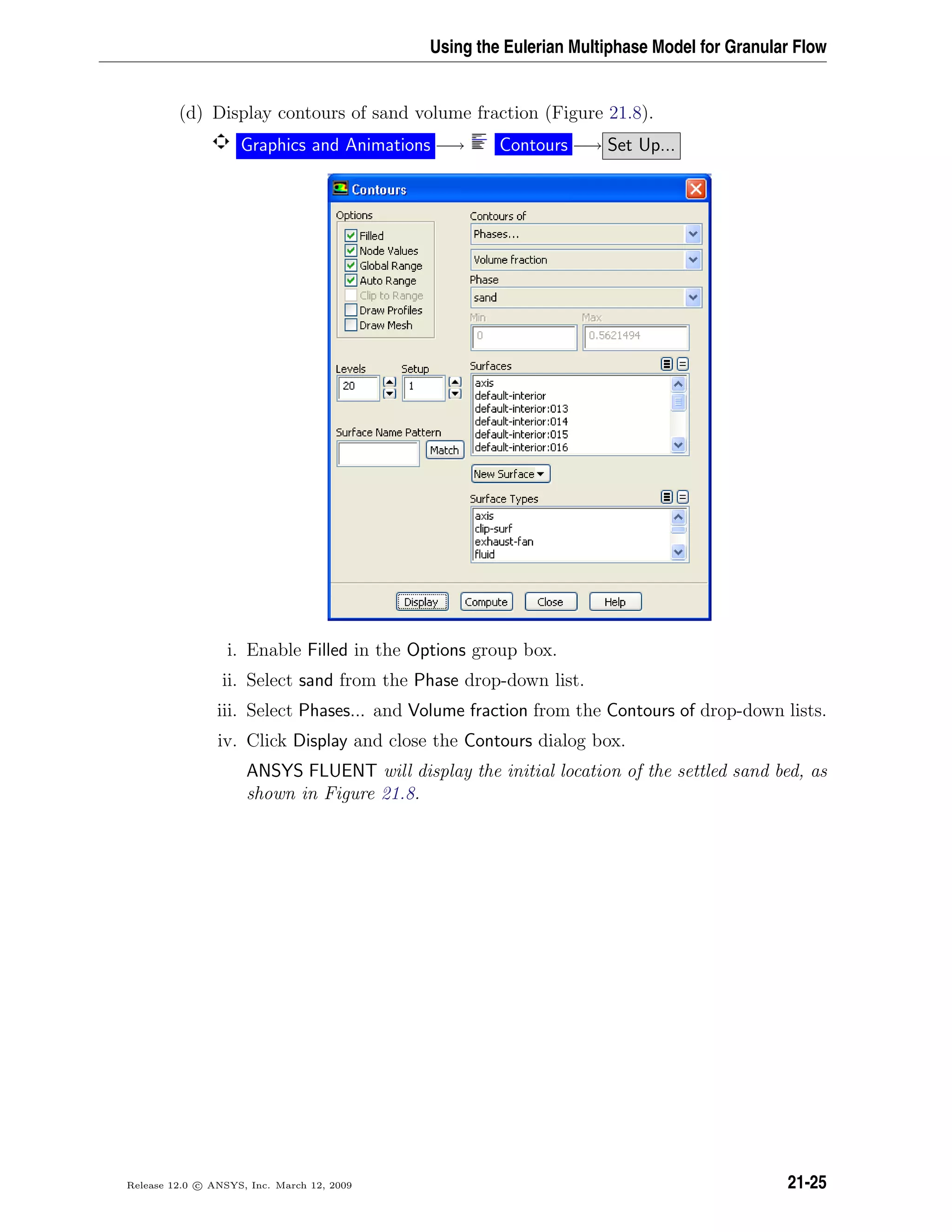 Using the Eulerian Multiphase Model for Granular Flow
(d) Display contours of sand volume fraction (Figure 21.8).
Graphics and Animations −→ Contours −→ Set Up...
i. Enable Filled in the Options group box.
ii. Select sand from the Phase drop-down list.
iii. Select Phases... and Volume fraction from the Contours of drop-down lists.
iv. Click Display and close the Contours dialog box.
ANSYS FLUENT will display the initial location of the settled sand bed, as
shown in Figure 21.8.
Release 12.0 c ANSYS, Inc. March 12, 2009 21-25
 
