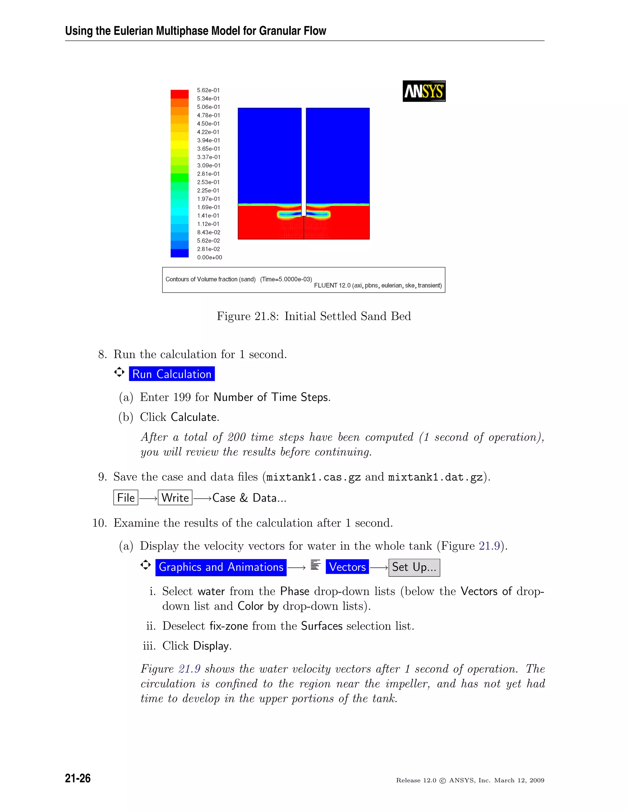 Using the Eulerian Multiphase Model for Granular Flow
Figure 21.8: Initial Settled Sand Bed
8. Run the calculation for 1 second.
Run Calculation
(a) Enter 199 for Number of Time Steps.
(b) Click Calculate.
After a total of 200 time steps have been computed (1 second of operation),
you will review the results before continuing.
9. Save the case and data ﬁles (mixtank1.cas.gz and mixtank1.dat.gz).
File −→ Write −→Case  Data...
10. Examine the results of the calculation after 1 second.
(a) Display the velocity vectors for water in the whole tank (Figure 21.9).
Graphics and Animations −→ Vectors −→ Set Up...
i. Select water from the Phase drop-down lists (below the Vectors of drop-
down list and Color by drop-down lists).
ii. Deselect ﬁx-zone from the Surfaces selection list.
iii. Click Display.
Figure 21.9 shows the water velocity vectors after 1 second of operation. The
circulation is conﬁned to the region near the impeller, and has not yet had
time to develop in the upper portions of the tank.
21-26 Release 12.0 c ANSYS, Inc. March 12, 2009
 