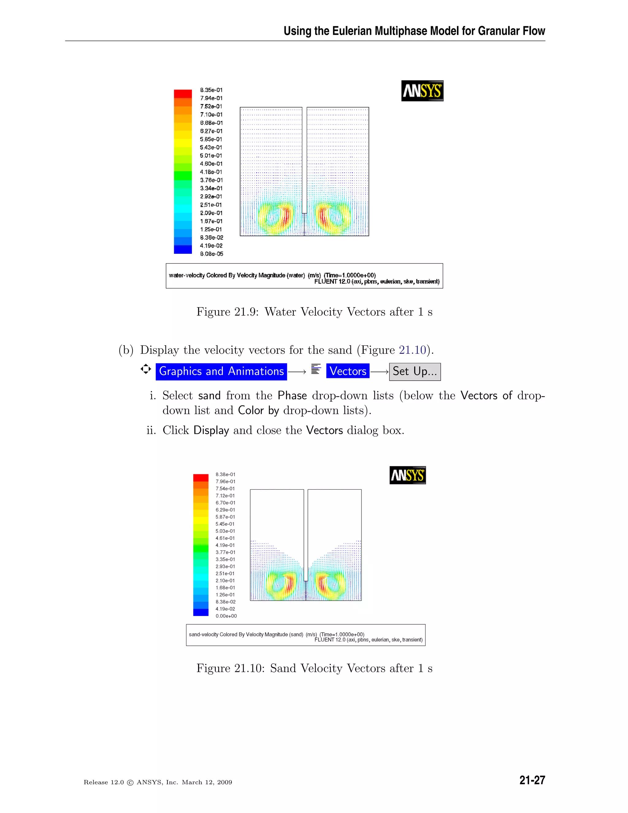 Using the Eulerian Multiphase Model for Granular Flow
Figure 21.9: Water Velocity Vectors after 1 s
(b) Display the velocity vectors for the sand (Figure 21.10).
Graphics and Animations −→ Vectors −→ Set Up...
i. Select sand from the Phase drop-down lists (below the Vectors of drop-
down list and Color by drop-down lists).
ii. Click Display and close the Vectors dialog box.
Figure 21.10: Sand Velocity Vectors after 1 s
Release 12.0 c ANSYS, Inc. March 12, 2009 21-27
 