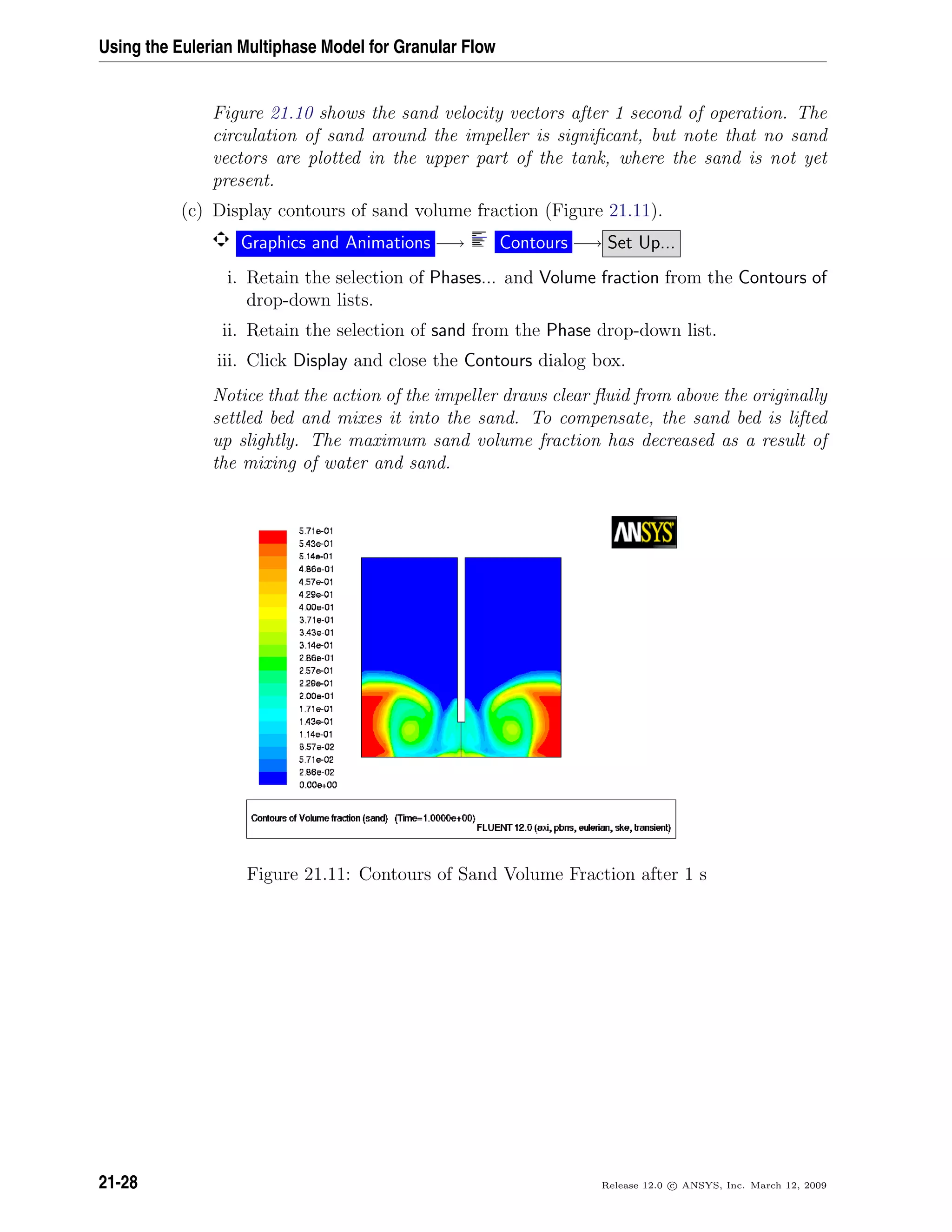 Using the Eulerian Multiphase Model for Granular Flow
Figure 21.10 shows the sand velocity vectors after 1 second of operation. The
circulation of sand around the impeller is signiﬁcant, but note that no sand
vectors are plotted in the upper part of the tank, where the sand is not yet
present.
(c) Display contours of sand volume fraction (Figure 21.11).
Graphics and Animations −→ Contours −→ Set Up...
i. Retain the selection of Phases... and Volume fraction from the Contours of
drop-down lists.
ii. Retain the selection of sand from the Phase drop-down list.
iii. Click Display and close the Contours dialog box.
Notice that the action of the impeller draws clear ﬂuid from above the originally
settled bed and mixes it into the sand. To compensate, the sand bed is lifted
up slightly. The maximum sand volume fraction has decreased as a result of
the mixing of water and sand.
Figure 21.11: Contours of Sand Volume Fraction after 1 s
21-28 Release 12.0 c ANSYS, Inc. March 12, 2009
 