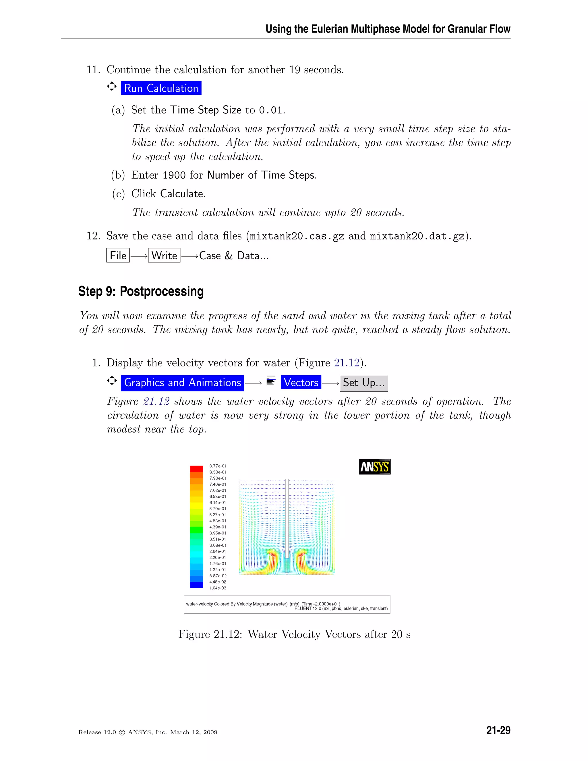 Using the Eulerian Multiphase Model for Granular Flow
11. Continue the calculation for another 19 seconds.
Run Calculation
(a) Set the Time Step Size to 0.01.
The initial calculation was performed with a very small time step size to sta-
bilize the solution. After the initial calculation, you can increase the time step
to speed up the calculation.
(b) Enter 1900 for Number of Time Steps.
(c) Click Calculate.
The transient calculation will continue upto 20 seconds.
12. Save the case and data ﬁles (mixtank20.cas.gz and mixtank20.dat.gz).
File −→ Write −→Case  Data...
Step 9: Postprocessing
You will now examine the progress of the sand and water in the mixing tank after a total
of 20 seconds. The mixing tank has nearly, but not quite, reached a steady ﬂow solution.
1. Display the velocity vectors for water (Figure 21.12).
Graphics and Animations −→ Vectors −→ Set Up...
Figure 21.12 shows the water velocity vectors after 20 seconds of operation. The
circulation of water is now very strong in the lower portion of the tank, though
modest near the top.
Figure 21.12: Water Velocity Vectors after 20 s
Release 12.0 c ANSYS, Inc. March 12, 2009 21-29
 