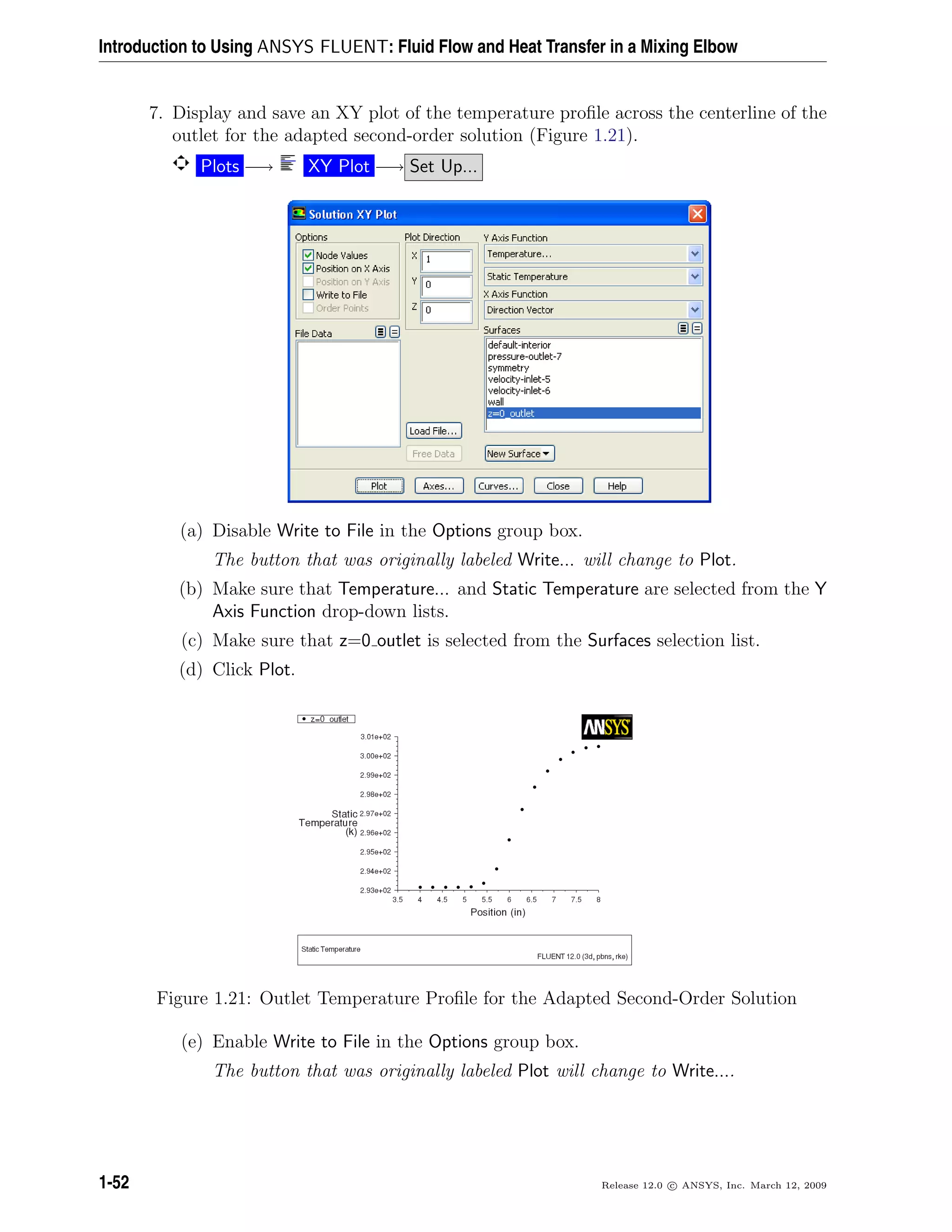 Introduction to Using ANSYS FLUENT: Fluid Flow and Heat Transfer in a Mixing Elbow
7. Display and save an XY plot of the temperature proﬁle across the centerline of the
outlet for the adapted second-order solution (Figure 1.21).
Plots −→ XY Plot −→ Set Up...
(a) Disable Write to File in the Options group box.
The button that was originally labeled Write... will change to Plot.
(b) Make sure that Temperature... and Static Temperature are selected from the Y
Axis Function drop-down lists.
(c) Make sure that z=0 outlet is selected from the Surfaces selection list.
(d) Click Plot.
Figure 1.21: Outlet Temperature Proﬁle for the Adapted Second-Order Solution
(e) Enable Write to File in the Options group box.
The button that was originally labeled Plot will change to Write....
1-52 Release 12.0 c ANSYS, Inc. March 12, 2009
 