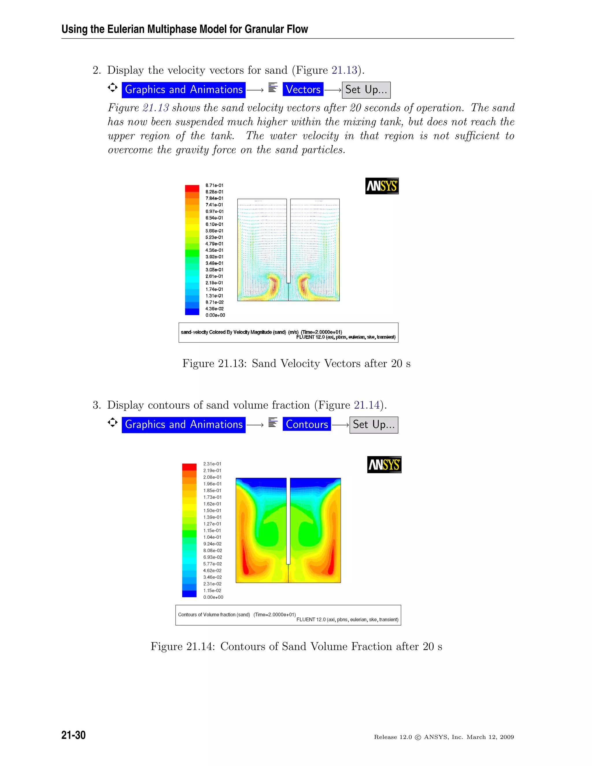 Using the Eulerian Multiphase Model for Granular Flow
2. Display the velocity vectors for sand (Figure 21.13).
Graphics and Animations −→ Vectors −→ Set Up...
Figure 21.13 shows the sand velocity vectors after 20 seconds of operation. The sand
has now been suspended much higher within the mixing tank, but does not reach the
upper region of the tank. The water velocity in that region is not suﬃcient to
overcome the gravity force on the sand particles.
Figure 21.13: Sand Velocity Vectors after 20 s
3. Display contours of sand volume fraction (Figure 21.14).
Graphics and Animations −→ Contours −→ Set Up...
Figure 21.14: Contours of Sand Volume Fraction after 20 s
21-30 Release 12.0 c ANSYS, Inc. March 12, 2009
 