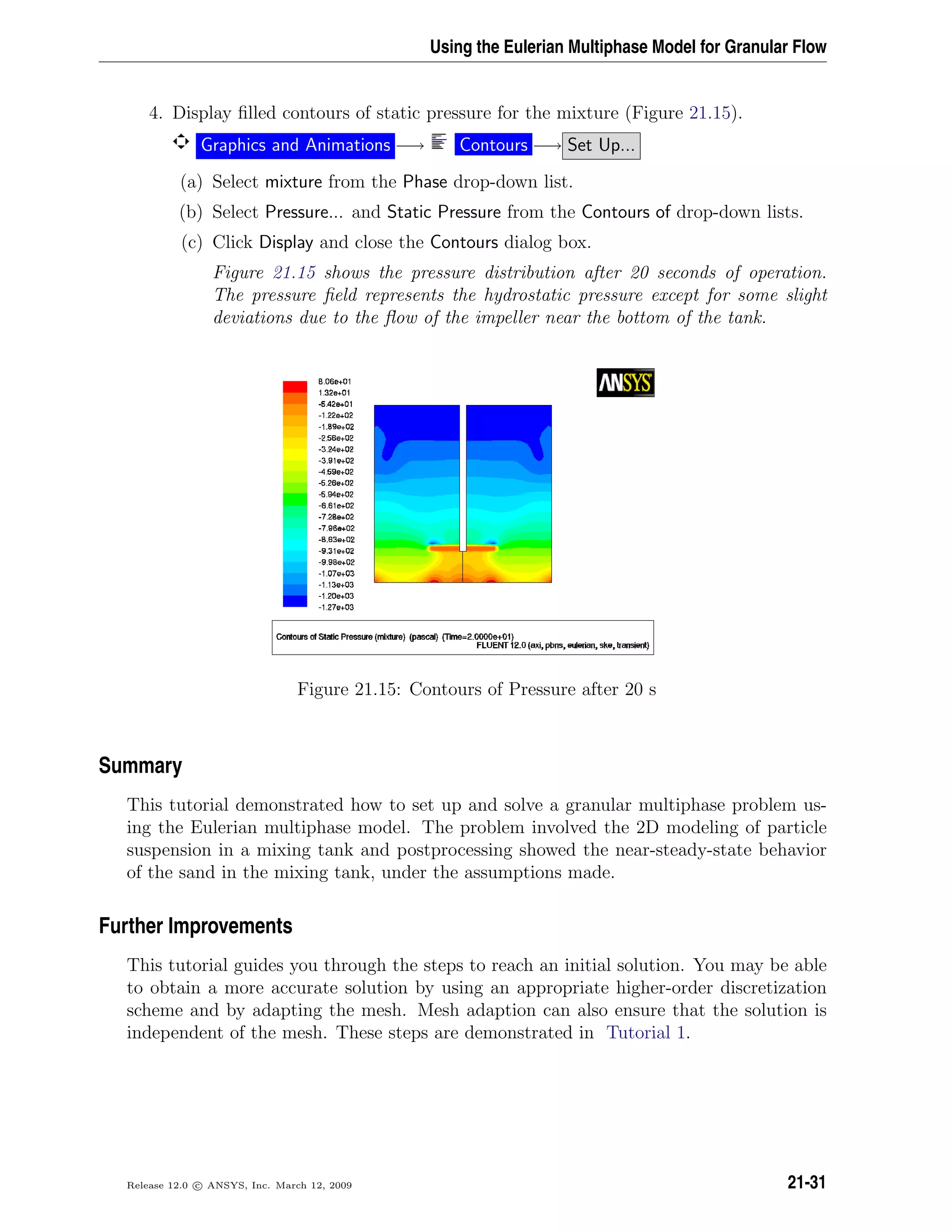 Using the Eulerian Multiphase Model for Granular Flow
4. Display ﬁlled contours of static pressure for the mixture (Figure 21.15).
Graphics and Animations −→ Contours −→ Set Up...
(a) Select mixture from the Phase drop-down list.
(b) Select Pressure... and Static Pressure from the Contours of drop-down lists.
(c) Click Display and close the Contours dialog box.
Figure 21.15 shows the pressure distribution after 20 seconds of operation.
The pressure ﬁeld represents the hydrostatic pressure except for some slight
deviations due to the ﬂow of the impeller near the bottom of the tank.
Figure 21.15: Contours of Pressure after 20 s
Summary
This tutorial demonstrated how to set up and solve a granular multiphase problem us-
ing the Eulerian multiphase model. The problem involved the 2D modeling of particle
suspension in a mixing tank and postprocessing showed the near-steady-state behavior
of the sand in the mixing tank, under the assumptions made.
Further Improvements
This tutorial guides you through the steps to reach an initial solution. You may be able
to obtain a more accurate solution by using an appropriate higher-order discretization
scheme and by adapting the mesh. Mesh adaption can also ensure that the solution is
independent of the mesh. These steps are demonstrated in Tutorial 1.
Release 12.0 c ANSYS, Inc. March 12, 2009 21-31
 