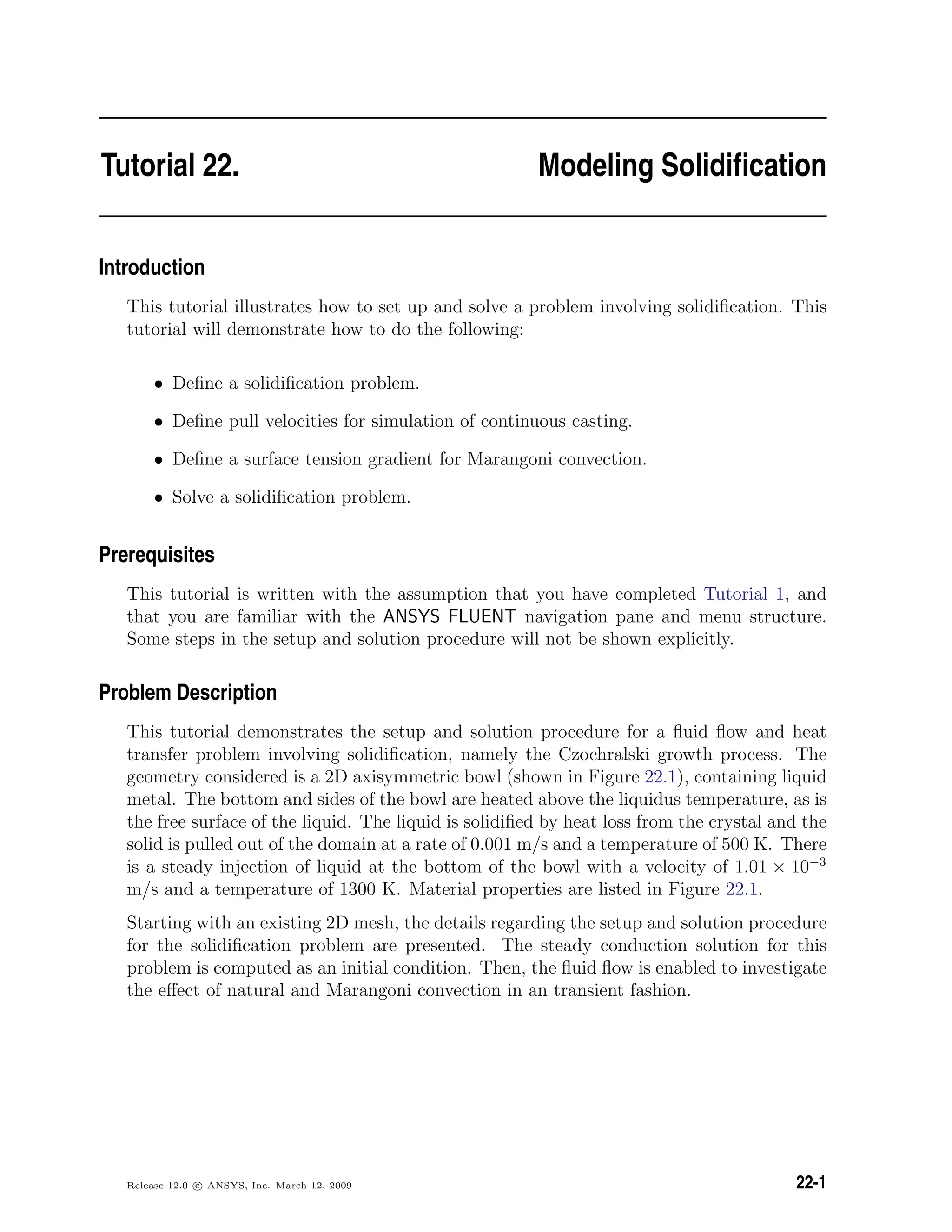 Tutorial 22. Modeling Solidiﬁcation
Introduction
This tutorial illustrates how to set up and solve a problem involving solidiﬁcation. This
tutorial will demonstrate how to do the following:
• Deﬁne a solidiﬁcation problem.
• Deﬁne pull velocities for simulation of continuous casting.
• Deﬁne a surface tension gradient for Marangoni convection.
• Solve a solidiﬁcation problem.
Prerequisites
This tutorial is written with the assumption that you have completed Tutorial 1, and
that you are familiar with the ANSYS FLUENT navigation pane and menu structure.
Some steps in the setup and solution procedure will not be shown explicitly.
Problem Description
This tutorial demonstrates the setup and solution procedure for a ﬂuid ﬂow and heat
transfer problem involving solidiﬁcation, namely the Czochralski growth process. The
geometry considered is a 2D axisymmetric bowl (shown in Figure 22.1), containing liquid
metal. The bottom and sides of the bowl are heated above the liquidus temperature, as is
the free surface of the liquid. The liquid is solidiﬁed by heat loss from the crystal and the
solid is pulled out of the domain at a rate of 0.001 m/s and a temperature of 500 K. There
is a steady injection of liquid at the bottom of the bowl with a velocity of 1.01 × 10−3
m/s and a temperature of 1300 K. Material properties are listed in Figure 22.1.
Starting with an existing 2D mesh, the details regarding the setup and solution procedure
for the solidiﬁcation problem are presented. The steady conduction solution for this
problem is computed as an initial condition. Then, the ﬂuid ﬂow is enabled to investigate
the eﬀect of natural and Marangoni convection in an transient fashion.
Release 12.0 c ANSYS, Inc. March 12, 2009 22-1
 