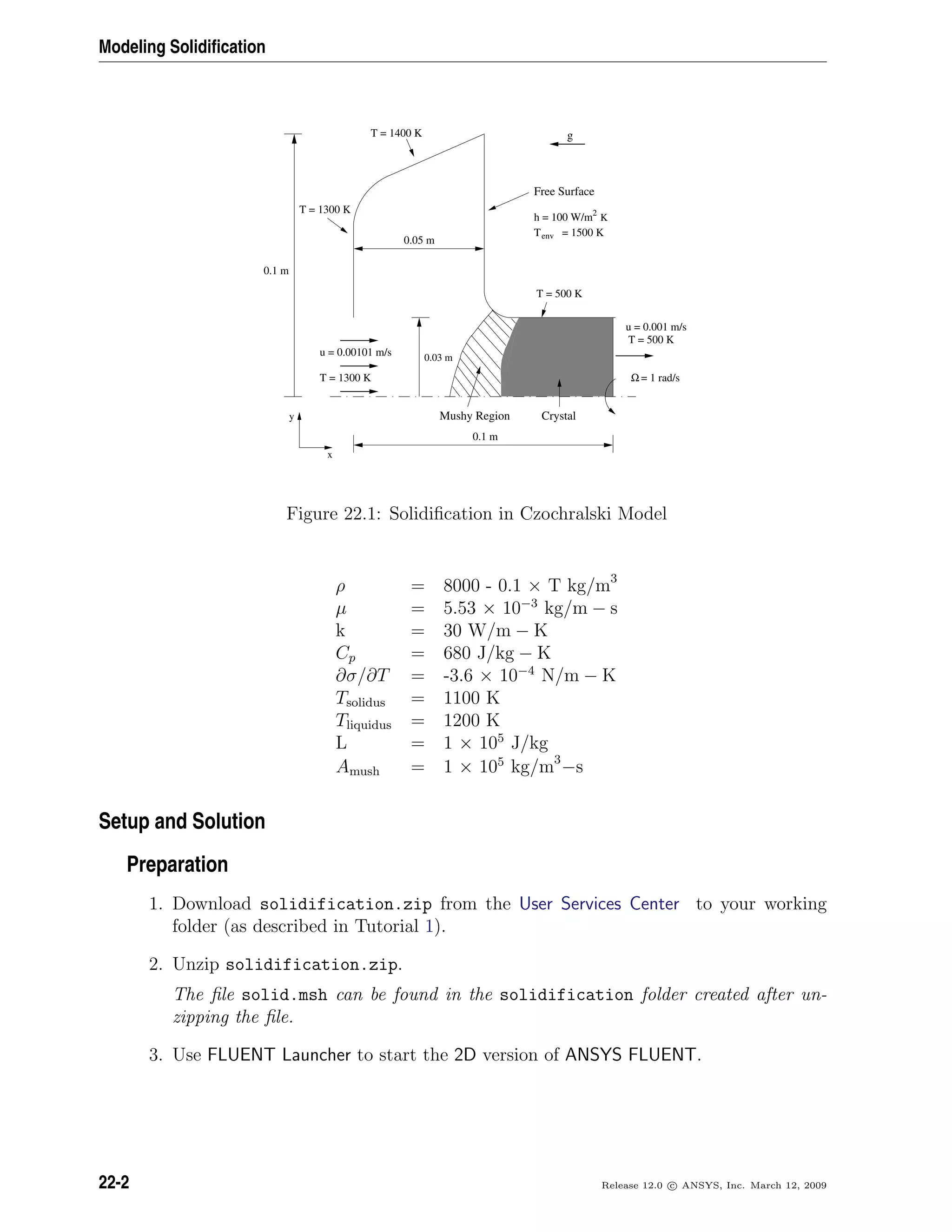 Modeling Solidiﬁcation
u = 0.001 m/s
T = 500 K
y
x
0.1 m
0.03 mu = 0.00101 m/s
T = 1300 K
0.05 m
Mushy Region Crystal
= 1 rad/sΩ
0.1 m
g
T = 1300 K
T = 1400 K
T = 500 K
2
Kh = 100 W/m
env = 1500 KT
Free Surface
Figure 22.1: Solidiﬁcation in Czochralski Model
ρ = 8000 - 0.1 × T kg/m3
µ = 5.53 × 10−3
kg/m − s
k = 30 W/m − K
Cp = 680 J/kg − K
∂σ/∂T = -3.6 × 10−4
N/m − K
Tsolidus = 1100 K
Tliquidus = 1200 K
L = 1 × 105
J/kg
Amush = 1 × 105
kg/m3
−s
Setup and Solution
Preparation
1. Download solidification.zip from the User Services Center to your working
folder (as described in Tutorial 1).
2. Unzip solidification.zip.
The ﬁle solid.msh can be found in the solidification folder created after un-
zipping the ﬁle.
3. Use FLUENT Launcher to start the 2D version of ANSYS FLUENT.
22-2 Release 12.0 c ANSYS, Inc. March 12, 2009
 