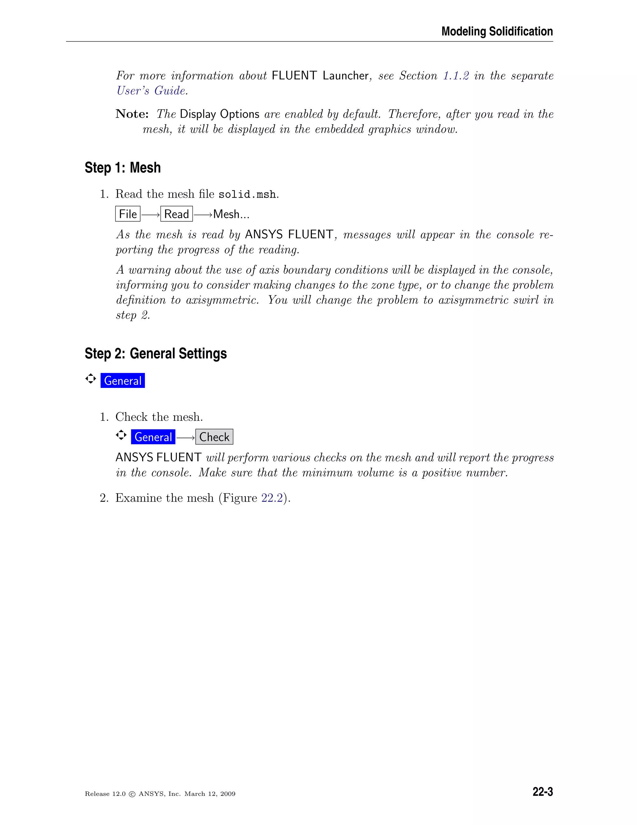 Modeling Solidiﬁcation
For more information about FLUENT Launcher, see Section 1.1.2 in the separate
User’s Guide.
Note: The Display Options are enabled by default. Therefore, after you read in the
mesh, it will be displayed in the embedded graphics window.
Step 1: Mesh
1. Read the mesh ﬁle solid.msh.
File −→ Read −→Mesh...
As the mesh is read by ANSYS FLUENT, messages will appear in the console re-
porting the progress of the reading.
A warning about the use of axis boundary conditions will be displayed in the console,
informing you to consider making changes to the zone type, or to change the problem
deﬁnition to axisymmetric. You will change the problem to axisymmetric swirl in
step 2.
Step 2: General Settings
General
1. Check the mesh.
General −→ Check
ANSYS FLUENT will perform various checks on the mesh and will report the progress
in the console. Make sure that the minimum volume is a positive number.
2. Examine the mesh (Figure 22.2).
Release 12.0 c ANSYS, Inc. March 12, 2009 22-3
 