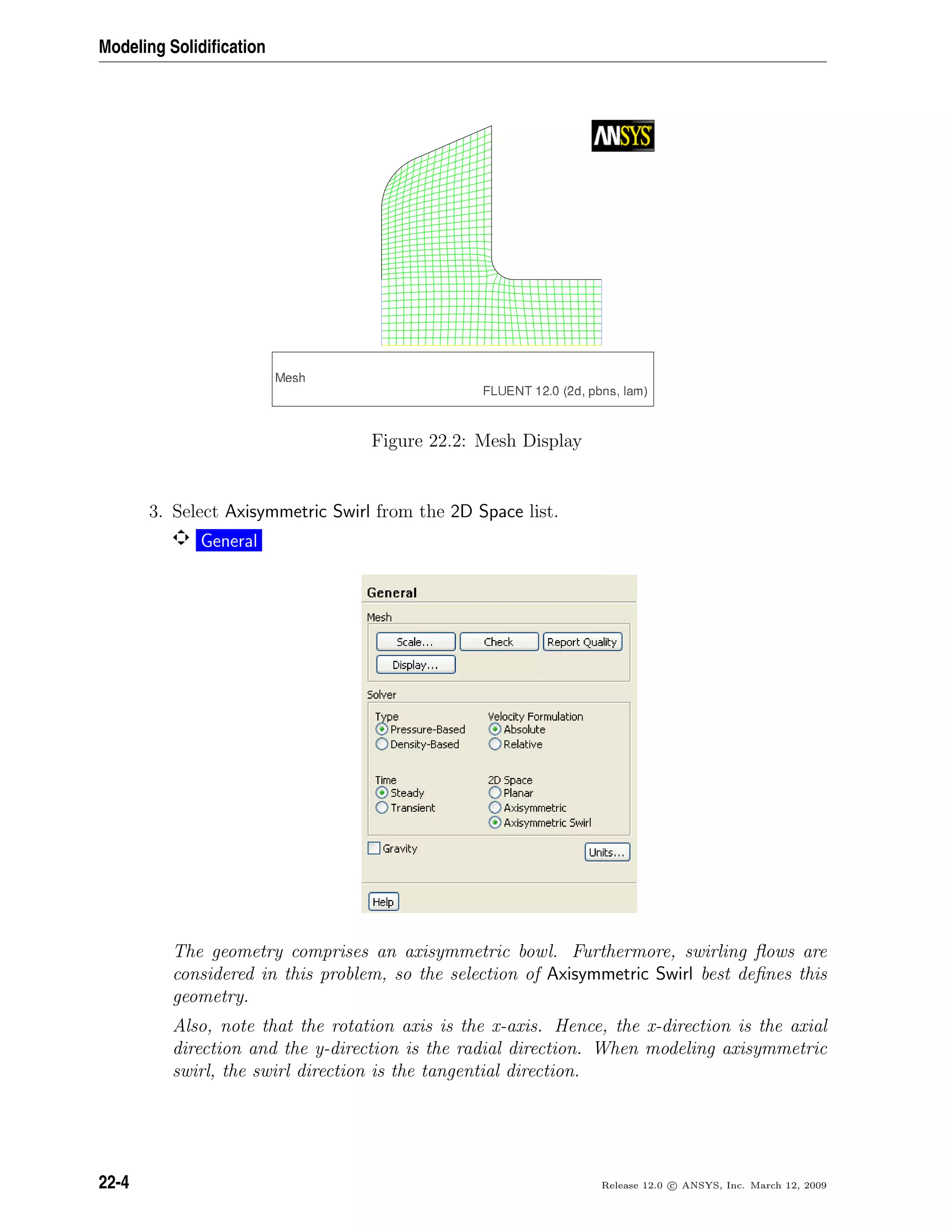 Modeling Solidiﬁcation
Figure 22.2: Mesh Display
3. Select Axisymmetric Swirl from the 2D Space list.
General
The geometry comprises an axisymmetric bowl. Furthermore, swirling ﬂows are
considered in this problem, so the selection of Axisymmetric Swirl best deﬁnes this
geometry.
Also, note that the rotation axis is the x-axis. Hence, the x-direction is the axial
direction and the y-direction is the radial direction. When modeling axisymmetric
swirl, the swirl direction is the tangential direction.
22-4 Release 12.0 c ANSYS, Inc. March 12, 2009
 