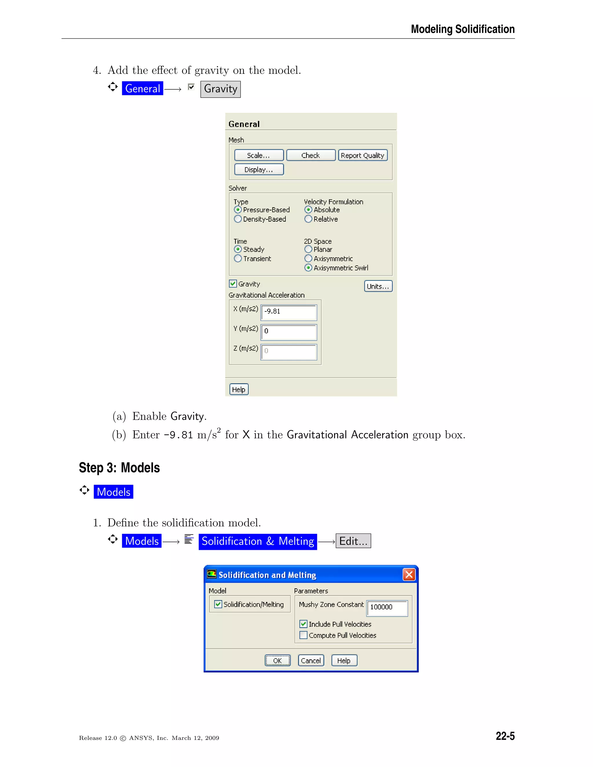 Modeling Solidiﬁcation
4. Add the eﬀect of gravity on the model.
General −→ Gravity
(a) Enable Gravity.
(b) Enter -9.81 m/s2
for X in the Gravitational Acceleration group box.
Step 3: Models
Models
1. Deﬁne the solidiﬁcation model.
Models −→ Solidiﬁcation  Melting −→ Edit...
Release 12.0 c ANSYS, Inc. March 12, 2009 22-5
 