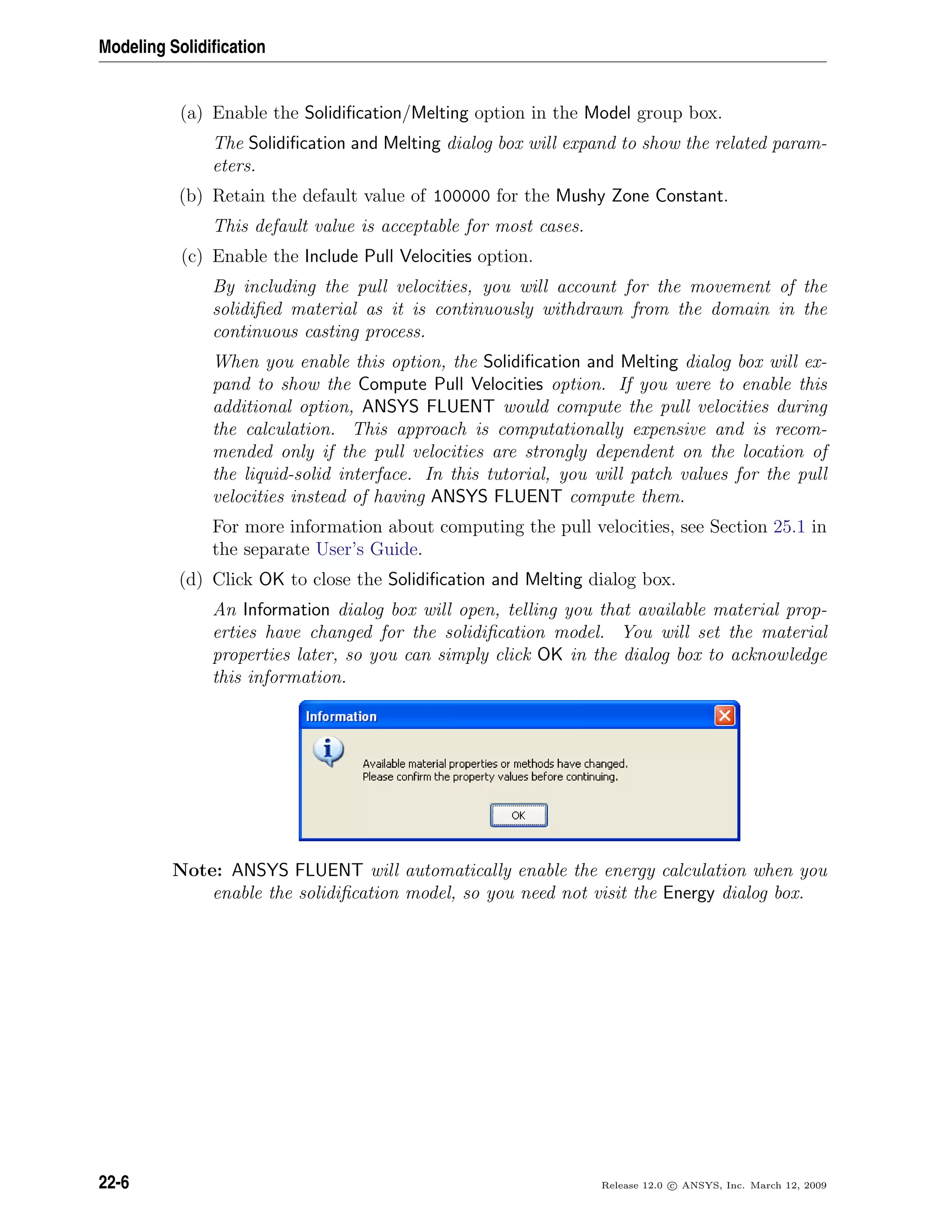 Modeling Solidiﬁcation
(a) Enable the Solidiﬁcation/Melting option in the Model group box.
The Solidiﬁcation and Melting dialog box will expand to show the related param-
eters.
(b) Retain the default value of 100000 for the Mushy Zone Constant.
This default value is acceptable for most cases.
(c) Enable the Include Pull Velocities option.
By including the pull velocities, you will account for the movement of the
solidiﬁed material as it is continuously withdrawn from the domain in the
continuous casting process.
When you enable this option, the Solidiﬁcation and Melting dialog box will ex-
pand to show the Compute Pull Velocities option. If you were to enable this
additional option, ANSYS FLUENT would compute the pull velocities during
the calculation. This approach is computationally expensive and is recom-
mended only if the pull velocities are strongly dependent on the location of
the liquid-solid interface. In this tutorial, you will patch values for the pull
velocities instead of having ANSYS FLUENT compute them.
For more information about computing the pull velocities, see Section 25.1 in
the separate User’s Guide.
(d) Click OK to close the Solidiﬁcation and Melting dialog box.
An Information dialog box will open, telling you that available material prop-
erties have changed for the solidiﬁcation model. You will set the material
properties later, so you can simply click OK in the dialog box to acknowledge
this information.
Note: ANSYS FLUENT will automatically enable the energy calculation when you
enable the solidiﬁcation model, so you need not visit the Energy dialog box.
22-6 Release 12.0 c ANSYS, Inc. March 12, 2009
 