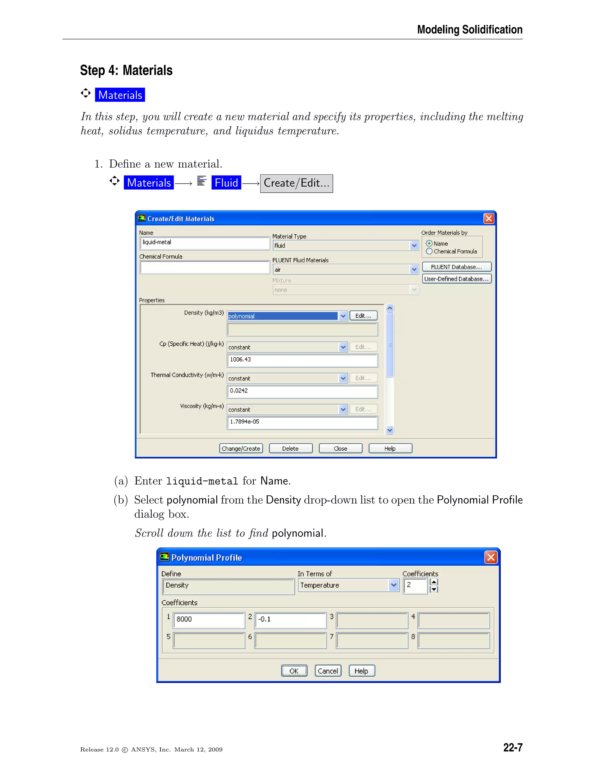 Modeling Solidiﬁcation
Step 4: Materials
Materials
In this step, you will create a new material and specify its properties, including the melting
heat, solidus temperature, and liquidus temperature.
1. Deﬁne a new material.
Materials −→ Fluid −→ Create/Edit...
(a) Enter liquid-metal for Name.
(b) Select polynomial from the Density drop-down list to open the Polynomial Proﬁle
dialog box.
Scroll down the list to ﬁnd polynomial.
Release 12.0 c ANSYS, Inc. March 12, 2009 22-7
 