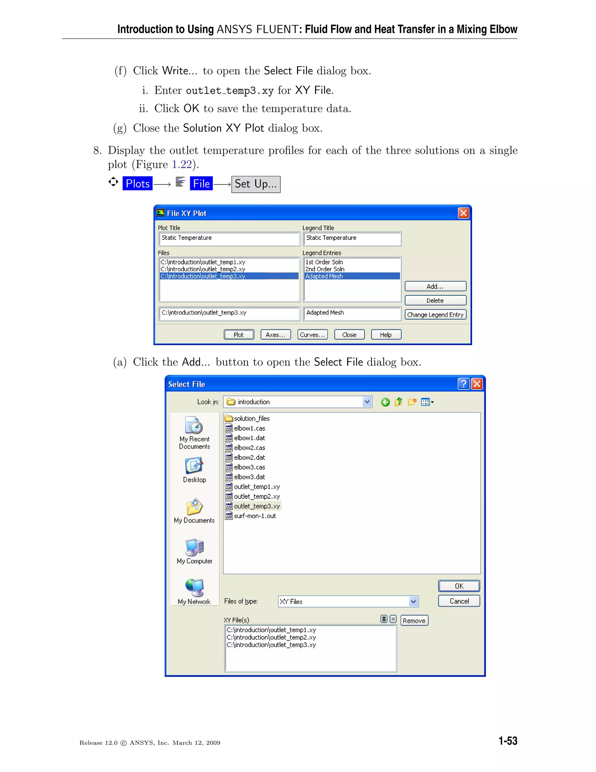 Introduction to Using ANSYS FLUENT: Fluid Flow and Heat Transfer in a Mixing Elbow
(f) Click Write... to open the Select File dialog box.
i. Enter outlet temp3.xy for XY File.
ii. Click OK to save the temperature data.
(g) Close the Solution XY Plot dialog box.
8. Display the outlet temperature proﬁles for each of the three solutions on a single
plot (Figure 1.22).
Plots −→ File −→ Set Up...
(a) Click the Add... button to open the Select File dialog box.
Release 12.0 c ANSYS, Inc. March 12, 2009 1-53
 