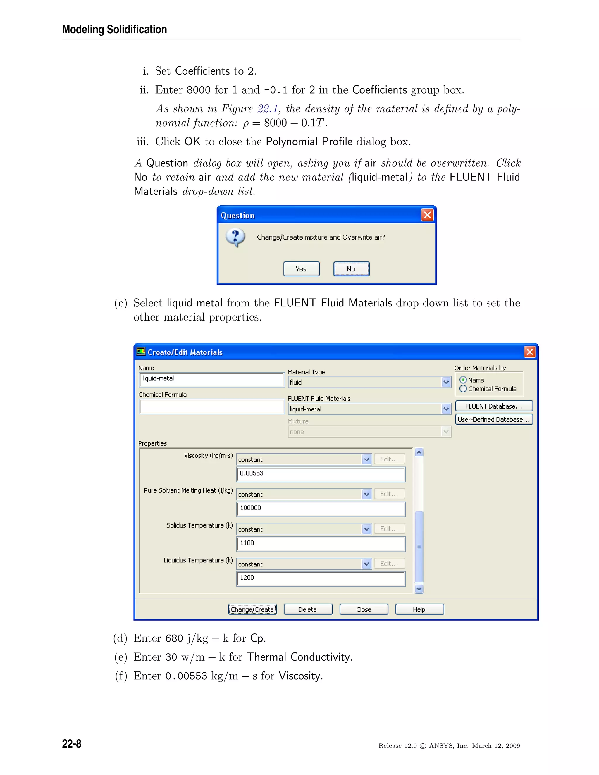 Modeling Solidiﬁcation
i. Set Coeﬃcients to 2.
ii. Enter 8000 for 1 and -0.1 for 2 in the Coeﬃcients group box.
As shown in Figure 22.1, the density of the material is deﬁned by a poly-
nomial function: ρ = 8000 − 0.1T.
iii. Click OK to close the Polynomial Proﬁle dialog box.
A Question dialog box will open, asking you if air should be overwritten. Click
No to retain air and add the new material (liquid-metal) to the FLUENT Fluid
Materials drop-down list.
(c) Select liquid-metal from the FLUENT Fluid Materials drop-down list to set the
other material properties.
(d) Enter 680 j/kg − k for Cp.
(e) Enter 30 w/m − k for Thermal Conductivity.
(f) Enter 0.00553 kg/m − s for Viscosity.
22-8 Release 12.0 c ANSYS, Inc. March 12, 2009
 