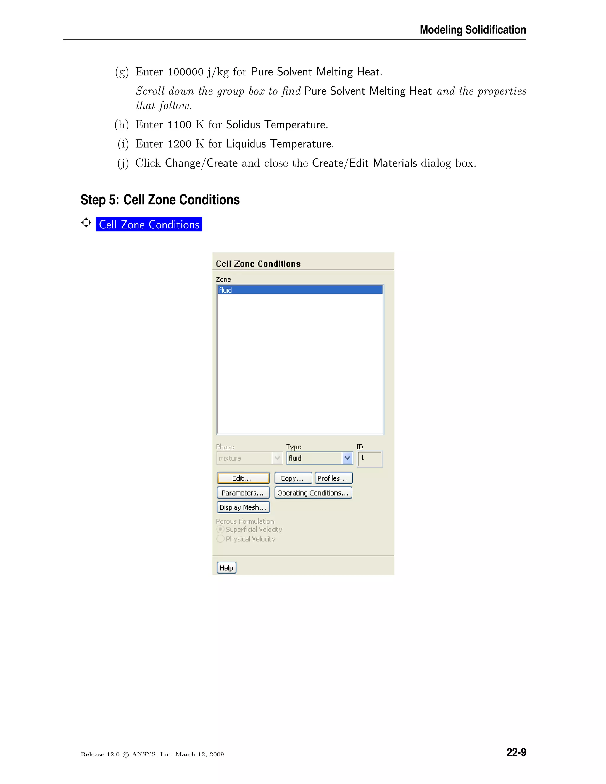 Modeling Solidiﬁcation
(g) Enter 100000 j/kg for Pure Solvent Melting Heat.
Scroll down the group box to ﬁnd Pure Solvent Melting Heat and the properties
that follow.
(h) Enter 1100 K for Solidus Temperature.
(i) Enter 1200 K for Liquidus Temperature.
(j) Click Change/Create and close the Create/Edit Materials dialog box.
Step 5: Cell Zone Conditions
Cell Zone Conditions
Release 12.0 c ANSYS, Inc. March 12, 2009 22-9
 
