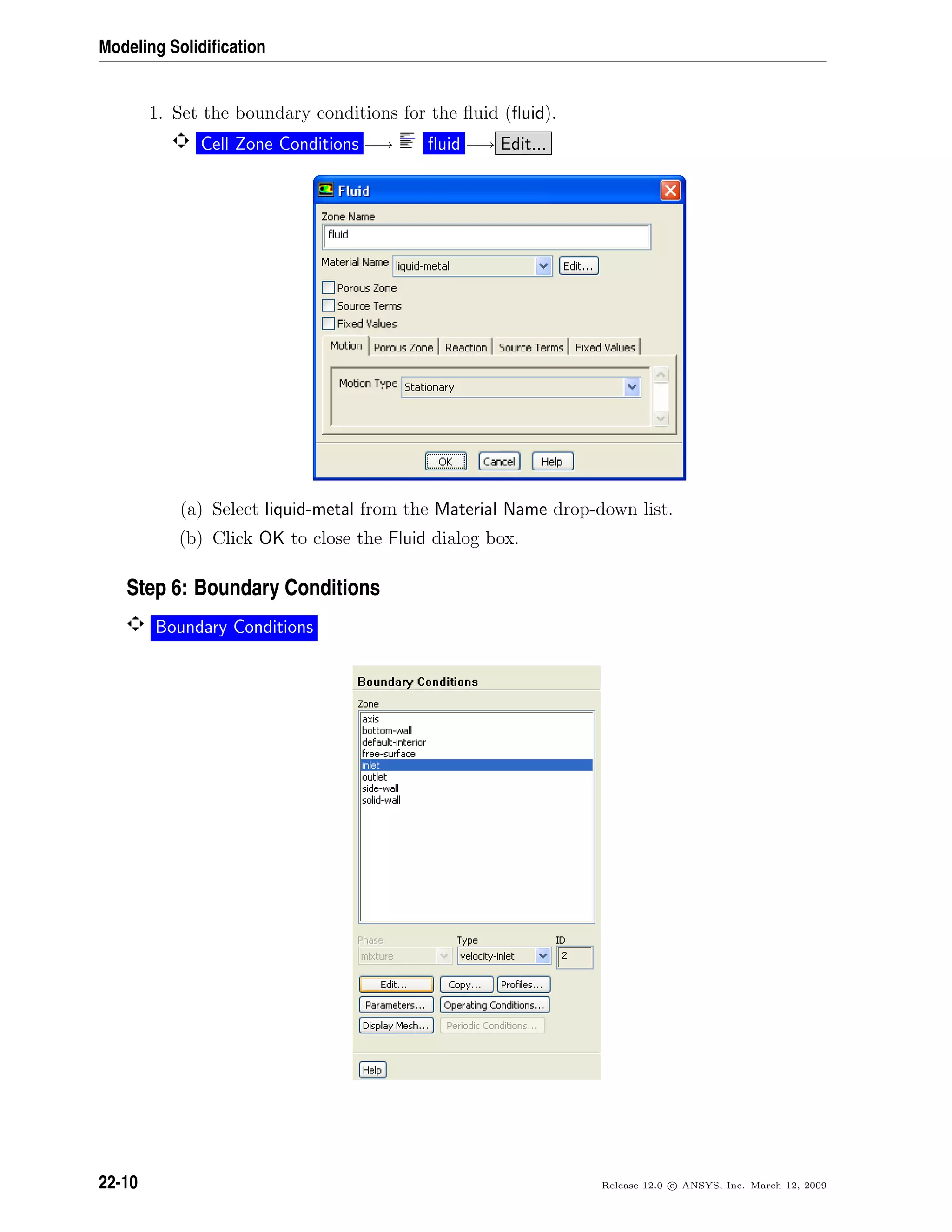 Modeling Solidiﬁcation
1. Set the boundary conditions for the ﬂuid (ﬂuid).
Cell Zone Conditions −→ ﬂuid −→ Edit...
(a) Select liquid-metal from the Material Name drop-down list.
(b) Click OK to close the Fluid dialog box.
Step 6: Boundary Conditions
Boundary Conditions
22-10 Release 12.0 c ANSYS, Inc. March 12, 2009
 