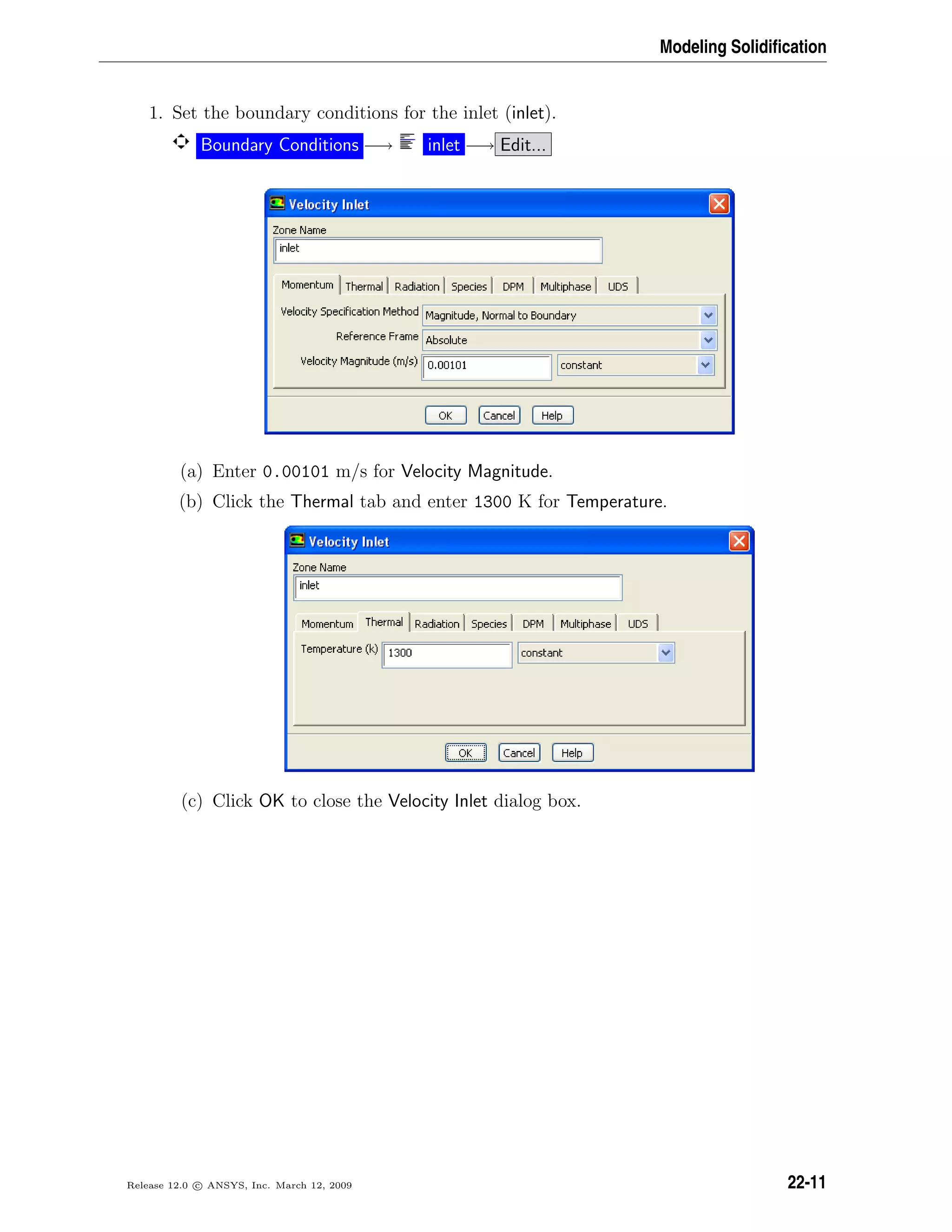 Modeling Solidiﬁcation
1. Set the boundary conditions for the inlet (inlet).
Boundary Conditions −→ inlet −→ Edit...
(a) Enter 0.00101 m/s for Velocity Magnitude.
(b) Click the Thermal tab and enter 1300 K for Temperature.
(c) Click OK to close the Velocity Inlet dialog box.
Release 12.0 c ANSYS, Inc. March 12, 2009 22-11
 