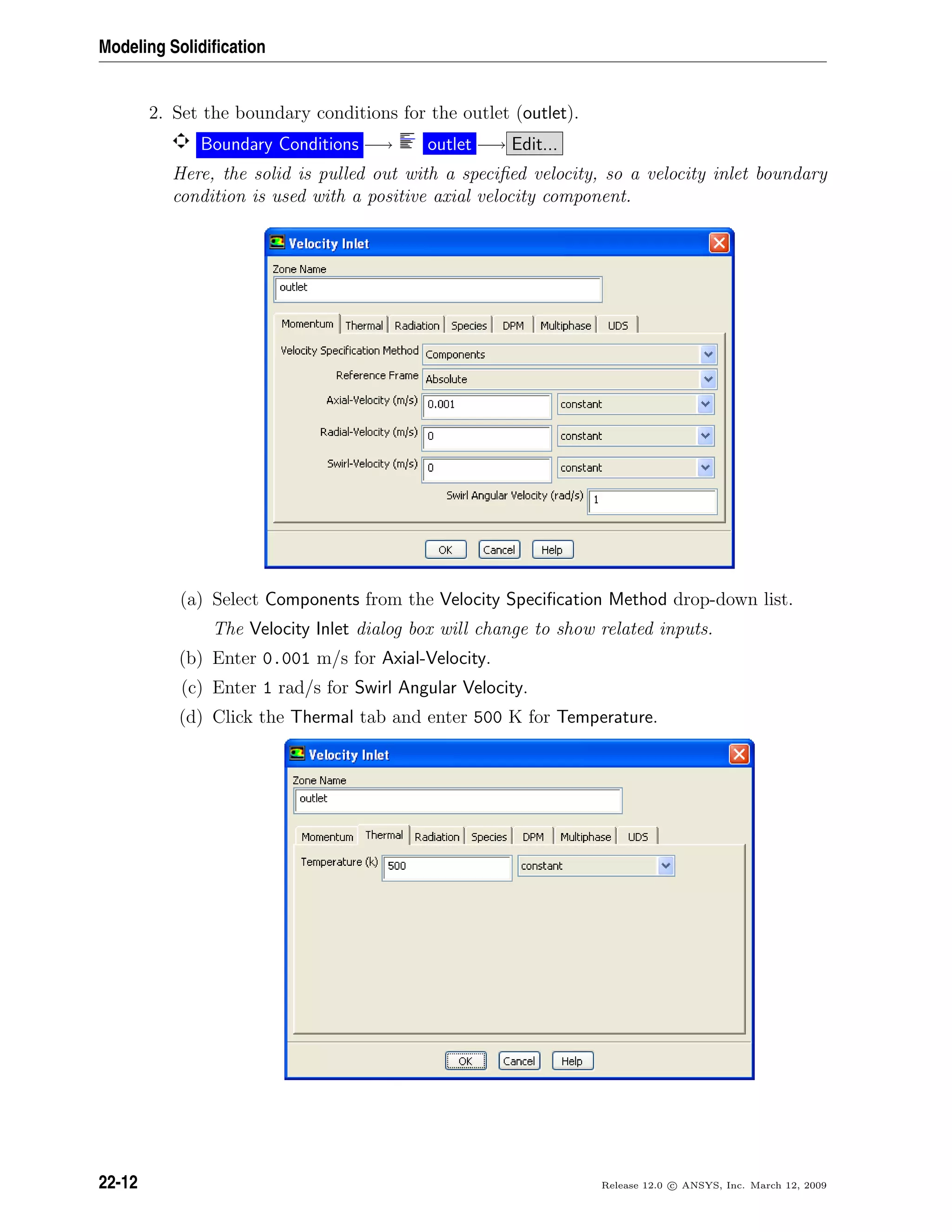 Modeling Solidiﬁcation
2. Set the boundary conditions for the outlet (outlet).
Boundary Conditions −→ outlet −→ Edit...
Here, the solid is pulled out with a speciﬁed velocity, so a velocity inlet boundary
condition is used with a positive axial velocity component.
(a) Select Components from the Velocity Speciﬁcation Method drop-down list.
The Velocity Inlet dialog box will change to show related inputs.
(b) Enter 0.001 m/s for Axial-Velocity.
(c) Enter 1 rad/s for Swirl Angular Velocity.
(d) Click the Thermal tab and enter 500 K for Temperature.
22-12 Release 12.0 c ANSYS, Inc. March 12, 2009
 