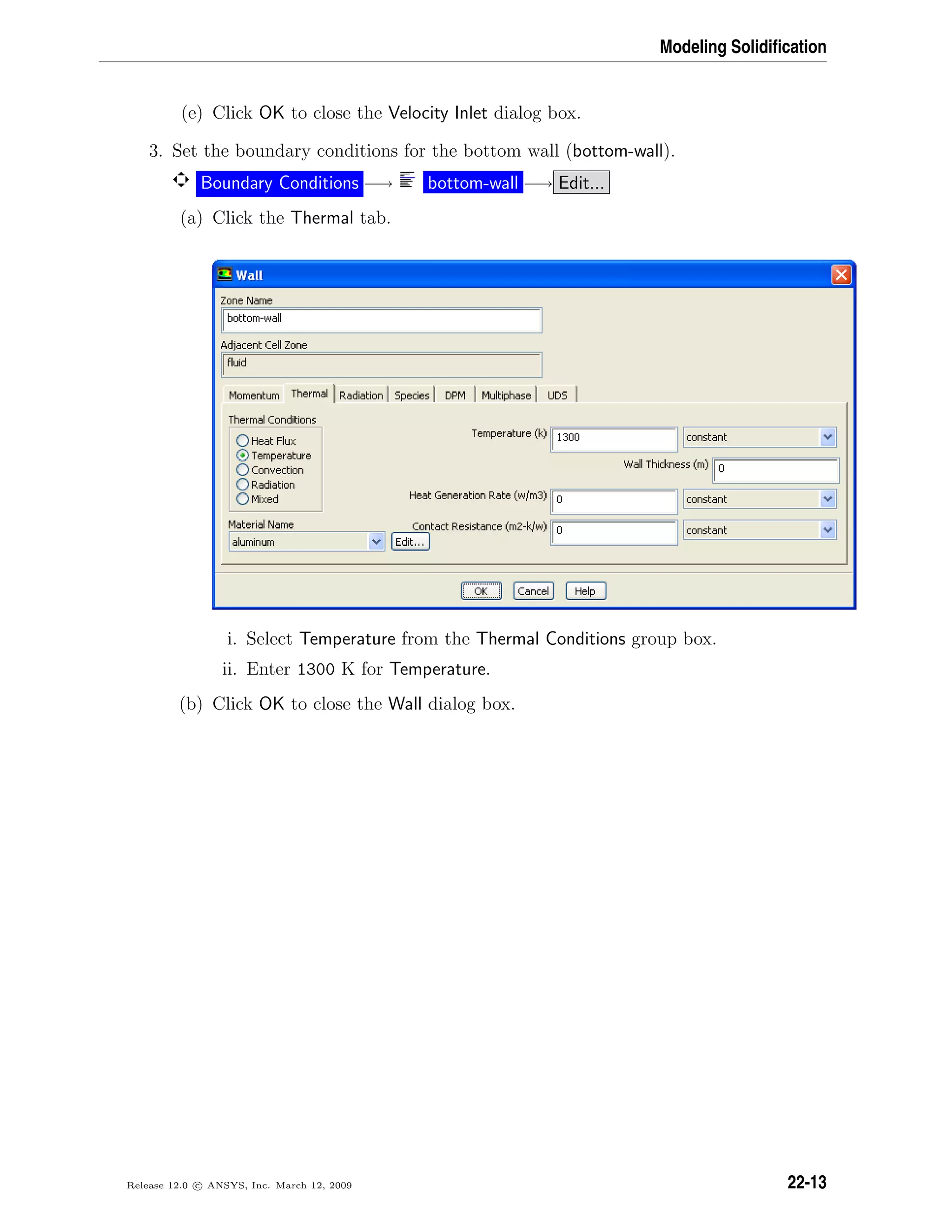 Modeling Solidiﬁcation
(e) Click OK to close the Velocity Inlet dialog box.
3. Set the boundary conditions for the bottom wall (bottom-wall).
Boundary Conditions −→ bottom-wall −→ Edit...
(a) Click the Thermal tab.
i. Select Temperature from the Thermal Conditions group box.
ii. Enter 1300 K for Temperature.
(b) Click OK to close the Wall dialog box.
Release 12.0 c ANSYS, Inc. March 12, 2009 22-13
 