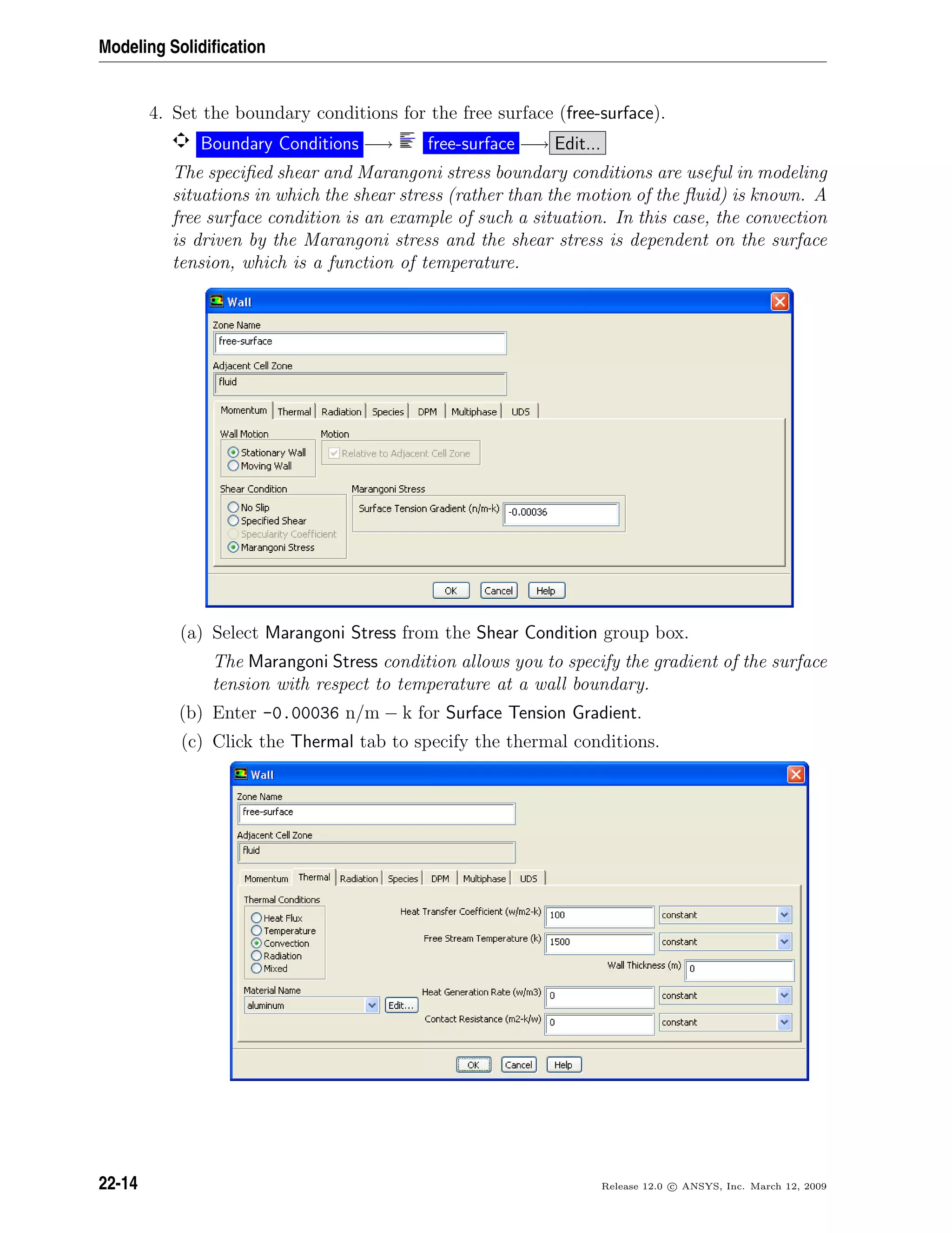 Modeling Solidiﬁcation
4. Set the boundary conditions for the free surface (free-surface).
Boundary Conditions −→ free-surface −→ Edit...
The speciﬁed shear and Marangoni stress boundary conditions are useful in modeling
situations in which the shear stress (rather than the motion of the ﬂuid) is known. A
free surface condition is an example of such a situation. In this case, the convection
is driven by the Marangoni stress and the shear stress is dependent on the surface
tension, which is a function of temperature.
(a) Select Marangoni Stress from the Shear Condition group box.
The Marangoni Stress condition allows you to specify the gradient of the surface
tension with respect to temperature at a wall boundary.
(b) Enter -0.00036 n/m − k for Surface Tension Gradient.
(c) Click the Thermal tab to specify the thermal conditions.
22-14 Release 12.0 c ANSYS, Inc. March 12, 2009
 