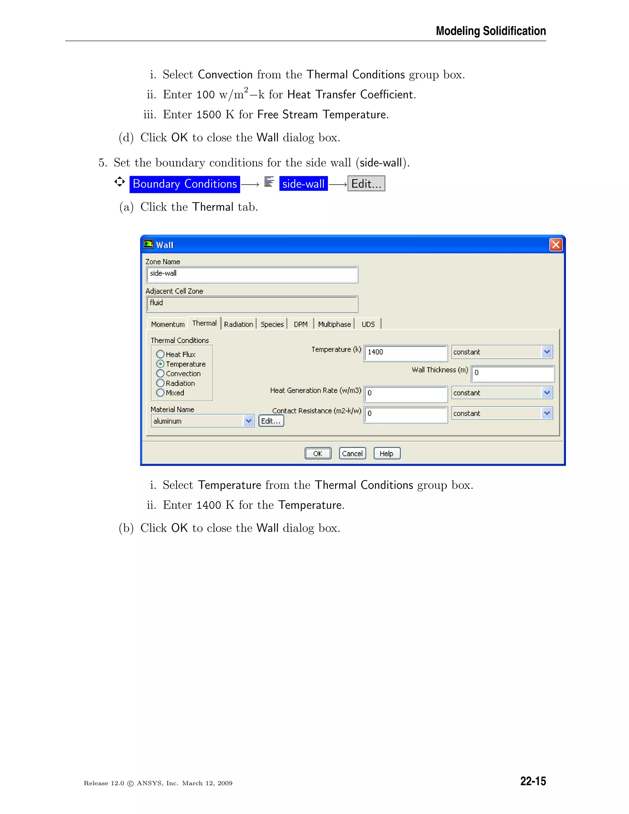 Modeling Solidiﬁcation
i. Select Convection from the Thermal Conditions group box.
ii. Enter 100 w/m2
−k for Heat Transfer Coeﬃcient.
iii. Enter 1500 K for Free Stream Temperature.
(d) Click OK to close the Wall dialog box.
5. Set the boundary conditions for the side wall (side-wall).
Boundary Conditions −→ side-wall −→ Edit...
(a) Click the Thermal tab.
i. Select Temperature from the Thermal Conditions group box.
ii. Enter 1400 K for the Temperature.
(b) Click OK to close the Wall dialog box.
Release 12.0 c ANSYS, Inc. March 12, 2009 22-15
 