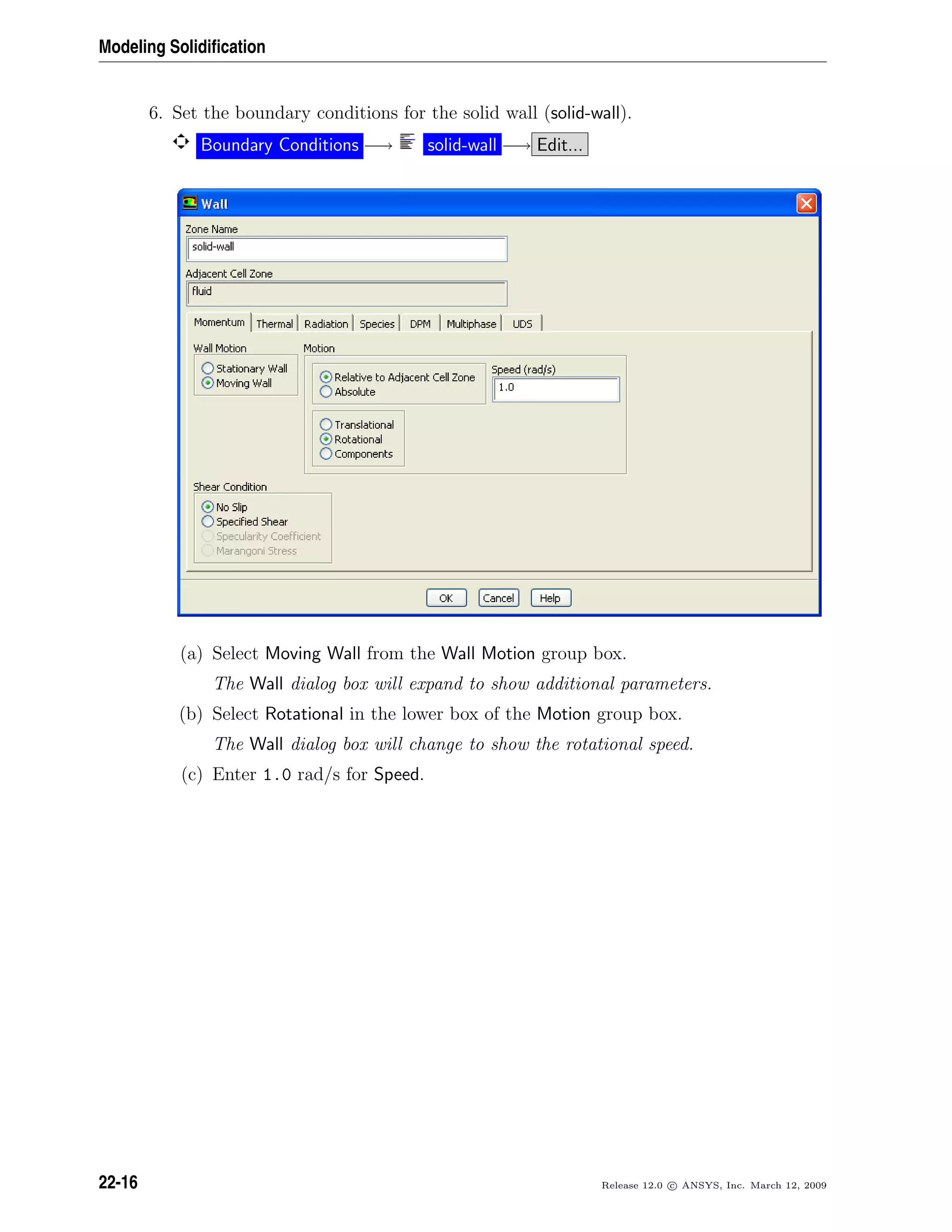 Modeling Solidiﬁcation
6. Set the boundary conditions for the solid wall (solid-wall).
Boundary Conditions −→ solid-wall −→ Edit...
(a) Select Moving Wall from the Wall Motion group box.
The Wall dialog box will expand to show additional parameters.
(b) Select Rotational in the lower box of the Motion group box.
The Wall dialog box will change to show the rotational speed.
(c) Enter 1.0 rad/s for Speed.
22-16 Release 12.0 c ANSYS, Inc. March 12, 2009
 