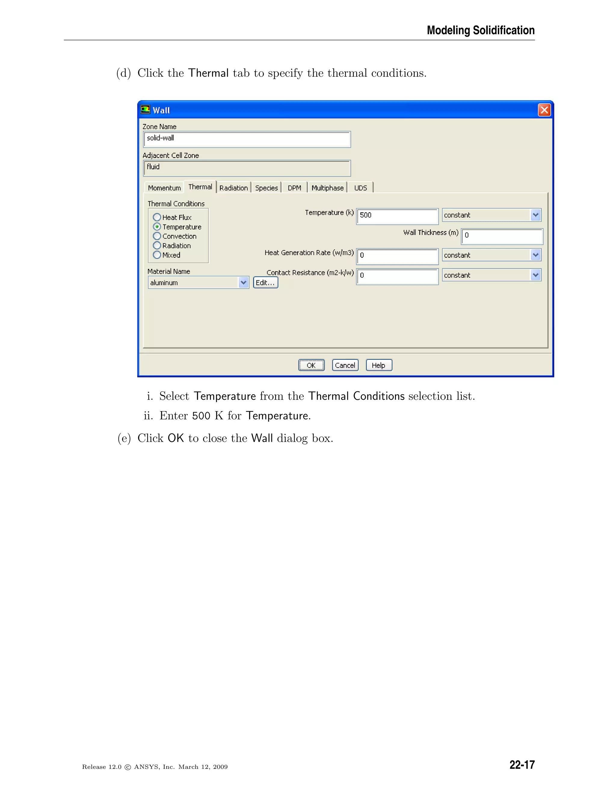 Modeling Solidiﬁcation
(d) Click the Thermal tab to specify the thermal conditions.
i. Select Temperature from the Thermal Conditions selection list.
ii. Enter 500 K for Temperature.
(e) Click OK to close the Wall dialog box.
Release 12.0 c ANSYS, Inc. March 12, 2009 22-17
 