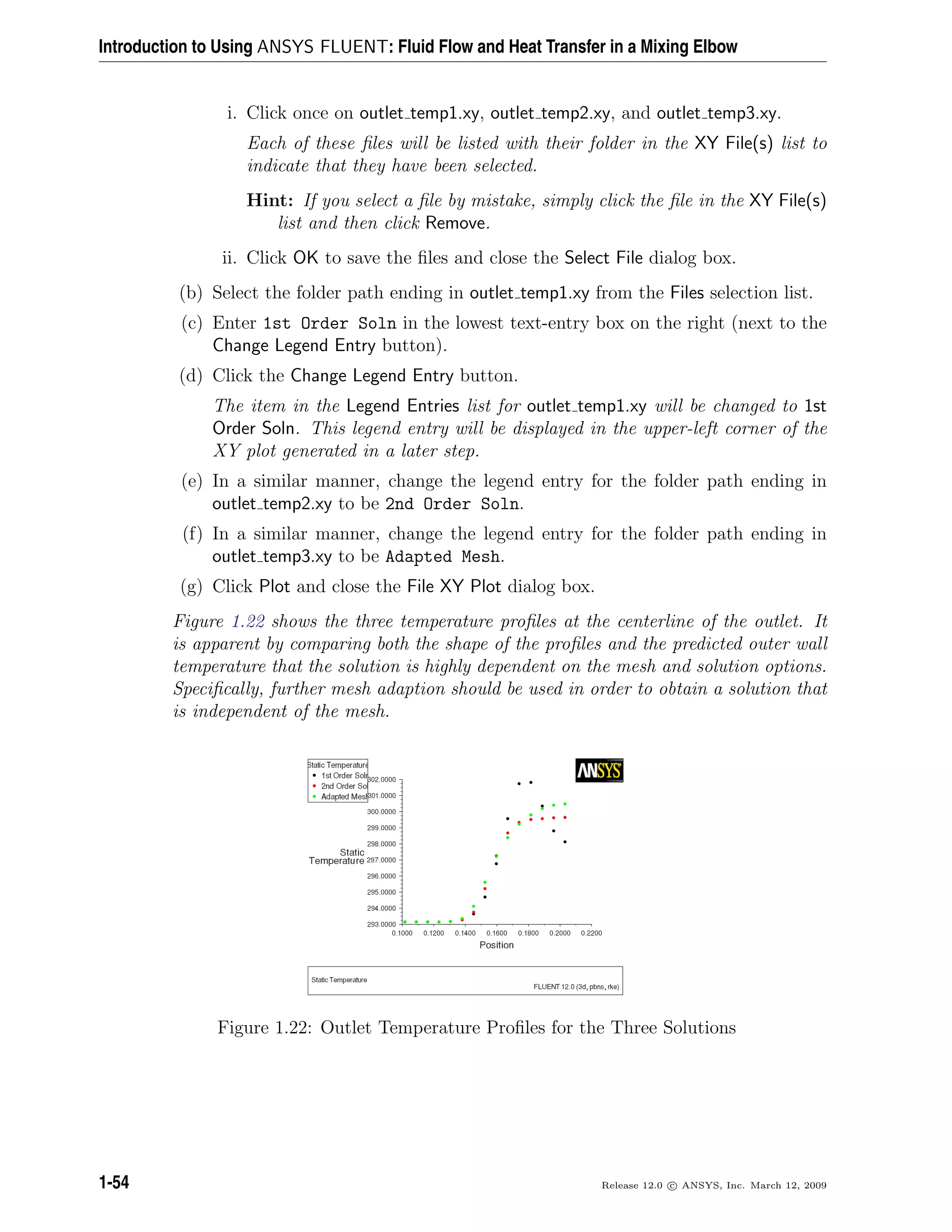 Introduction to Using ANSYS FLUENT: Fluid Flow and Heat Transfer in a Mixing Elbow
i. Click once on outlet temp1.xy, outlet temp2.xy, and outlet temp3.xy.
Each of these ﬁles will be listed with their folder in the XY File(s) list to
indicate that they have been selected.
Hint: If you select a ﬁle by mistake, simply click the ﬁle in the XY File(s)
list and then click Remove.
ii. Click OK to save the ﬁles and close the Select File dialog box.
(b) Select the folder path ending in outlet temp1.xy from the Files selection list.
(c) Enter 1st Order Soln in the lowest text-entry box on the right (next to the
Change Legend Entry button).
(d) Click the Change Legend Entry button.
The item in the Legend Entries list for outlet temp1.xy will be changed to 1st
Order Soln. This legend entry will be displayed in the upper-left corner of the
XY plot generated in a later step.
(e) In a similar manner, change the legend entry for the folder path ending in
outlet temp2.xy to be 2nd Order Soln.
(f) In a similar manner, change the legend entry for the folder path ending in
outlet temp3.xy to be Adapted Mesh.
(g) Click Plot and close the File XY Plot dialog box.
Figure 1.22 shows the three temperature proﬁles at the centerline of the outlet. It
is apparent by comparing both the shape of the proﬁles and the predicted outer wall
temperature that the solution is highly dependent on the mesh and solution options.
Speciﬁcally, further mesh adaption should be used in order to obtain a solution that
is independent of the mesh.
Figure 1.22: Outlet Temperature Proﬁles for the Three Solutions
1-54 Release 12.0 c ANSYS, Inc. March 12, 2009
 