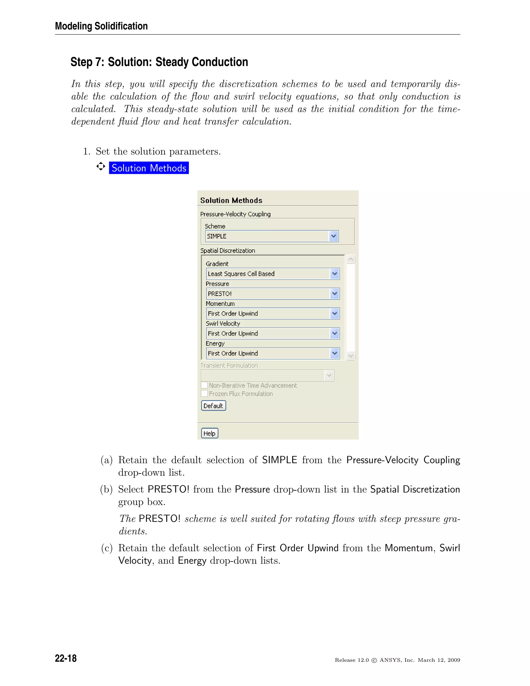 Modeling Solidiﬁcation
Step 7: Solution: Steady Conduction
In this step, you will specify the discretization schemes to be used and temporarily dis-
able the calculation of the ﬂow and swirl velocity equations, so that only conduction is
calculated. This steady-state solution will be used as the initial condition for the time-
dependent ﬂuid ﬂow and heat transfer calculation.
1. Set the solution parameters.
Solution Methods
(a) Retain the default selection of SIMPLE from the Pressure-Velocity Coupling
drop-down list.
(b) Select PRESTO! from the Pressure drop-down list in the Spatial Discretization
group box.
The PRESTO! scheme is well suited for rotating ﬂows with steep pressure gra-
dients.
(c) Retain the default selection of First Order Upwind from the Momentum, Swirl
Velocity, and Energy drop-down lists.
22-18 Release 12.0 c ANSYS, Inc. March 12, 2009
 